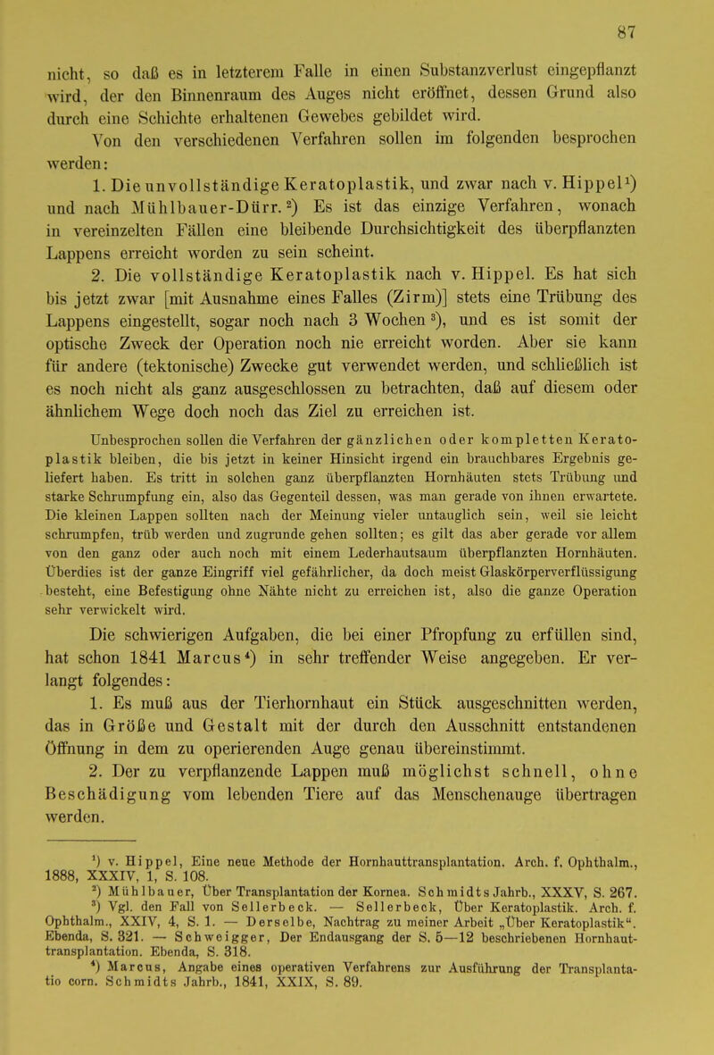 nicht, so daß es in letzterem Falle in einen Substanzverlust eingepflanzt wird, der den Binnenraum des Auges nicht eröffnet, dessen Grund also durch eine Schichte erhaltenen Gewebes gebildet wird. Von den verschiedenen Verfahren sollen im folgenden besprochen werden: 1. Die unvollständige Keratoplastik, und zwar nach v. Hippel1) und nach Mühlbauer-Dürr.2) Es ist das einzige Verfahren, wonach in vereinzelten Fällen eine bleibende Durchsichtigkeit des überpflanzten Lappens erreicht worden zu sein scheint. 2. Die vollständige Keratoplastik nach v. Hippel. Es hat sich bis jetzt zwar [mit Ausnahme eines Falles (Zirm)] stets eine Trübung des Lappens eingestellt, sogar noch nach 3 Wochen3), und es ist somit der optische Zweck der Operation noch nie erreicht worden. Aber sie kann für andere (tektonische) Zwecke gut verwendet werden, und schließlich ist es noch nicht als ganz ausgeschlossen zu betrachten, daß auf diesem oder ähnlichem Wege doch noch das Ziel zu erreichen ist. Unbesprochen sollen die Verfahren der gänzlichen oder kompletten Kerato- plastik bleiben, die bis jetzt in keiner Hinsicht irgend ein brauchbares Ergebnis ge- liefert haben. Es tritt in solchen ganz überpflanzten Hornhäuten stets Trübung und starke Schrumpfung ein, also das Gegenteil dessen, was man gerade von ihnen erwartete. Die kleinen Lappen sollten nach der Meinung vieler untauglich sein, weil sie leicht schrumpfen, trüb werden und zugrunde gehen sollten; es gilt das aber gerade vor allem von den ganz oder auch noch mit einem Lederhautsaum überpflanzten Hornhäuten. Überdies ist der ganze Eingriff viel gefährlicher, da doch meist Glaskörperverflüssigung besteht, eine Befestigung ohne Nähte nicht zu erreichen ist, also die ganze Operation sehr verwickelt wird. Die schwierigen Aufgaben, die bei einer Pfropfung zu erfüllen sind, hat schon 1841 Marcus4) in sehr treffender Weise angegeben. Er ver- langt folgendes: 1. Es muß aus der Tierhornhaut ein Stück ausgeschnitten werden, das in Größe und Gestalt mit der durch den Ausschnitt entstandenen Öffnung in dem zu operierenden Auge genau übereinstimmt. 2. Der zu verpflanzende Lappen muß möglichst schnell, ohne Beschädigung vom lebenden Tiere auf das Menschenauge übertragen werden. ff v. Hippel, Eine neue Methode der Hornhauttransplantation. Arch. f. Ophthalm., 1888, XXXIV, 1, S. 108. 2) Mühlbauer, Über Transplantation der Kornea. Sch midts Jahrb., XXXV, S. 267. 3) Vgl. den Fall von Seilerbeck. — Sellerbeck, Über Keratoplastik. Arch. f. Ophthalm., XXIV, 4, S. 1. — Derselbe, Nachtrag zu meiner Arbeit „Über Keratoplastik“. Ebenda, S. 321. — Schweigger, Der Endausgang der S. 5—12 beschriebenen Hornhaut- transplantation. Ebenda, S. 318. *) Marcus, Angabe eines operativen Verfahrens zur Ausführung der Transplanta- tio corn. Schmidts Jahrb., 1841, XXIX, S. 89.