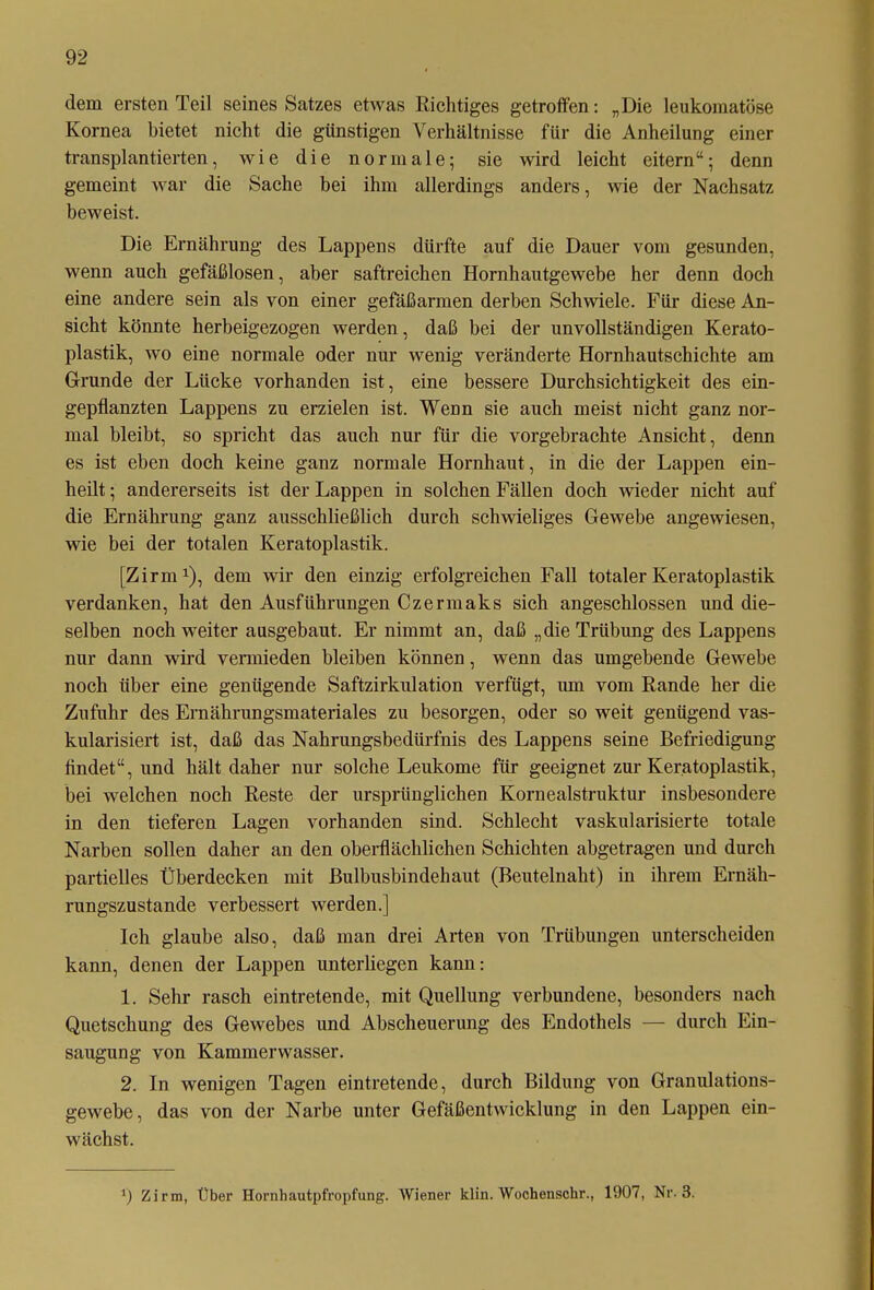 dem ersten Teil seines Satzes etwas Richtiges getroffen: „Die leukoraatöse Kornea bietet nicht die günstigen Verhältnisse für die Anheilung einer transplantierten, wie die normale; sie wird leicht eitern“; denn gemeint war die Sache bei ihm allerdings anders, wie der Nachsatz beweist. Die Ernährung des Lappens dürfte auf die Dauer vom gesunden, wenn auch gefäßlosen, aber saftreichen Hornhautgewebe her denn doch eine andere sein als von einer gefäßarmen derben Schwiele. Für diese An- sicht könnte herbeigezogen werden, daß bei der unvollständigen Kerato- plastik, wo eine normale oder nur wenig veränderte Hornhautschichte am Grunde der Lücke vorhanden ist, eine bessere Durchsichtigkeit des ein- gepflanzten Lappens zu erzielen ist. Wenn sie auch meist nicht ganz nor- mal bleibt, so spricht das auch nur für die vorgebrachte Ansicht, denn es ist eben doch keine ganz normale Hornhaut, in die der Lappen ein- heilt ; andererseits ist der Lappen in solchen Fällen doch wieder nicht auf die Ernährung ganz ausschließlich durch schwieliges Gewebe angewiesen, wie bei der totalen Keratoplastik. [Zirm1), dem wir den einzig erfolgreichen Fall totaler Keratoplastik verdanken, hat den Ausführungen Czermaks sich angeschlossen und die- selben noch weiter ausgebaut. Er nimmt an, daß „die Trübung des Lappens nur dann wird vermieden bleiben können, wenn das umgebende Gewebe noch über eine genügende Saftzirkulation verfügt, um vom Rande her die Zufuhr des Ernährungsmateriales zu besorgen, oder so weit genügend vas- kularisiert ist, daß das Nahrungsbedürfnis des Lappens seine Befriedigung findet“, und hält daher nur solche Leukome für geeignet zur Keratoplastik, bei welchen noch Reste der ursprünglichen Kornealstruktur insbesondere in den tieferen Lagen vorhanden sind. Schlecht vaskularisierte totale Narben sollen daher an den oberflächlichen Schichten abgetragen und durch partielles Überdecken mit ßulbusbindehaut (Beutelnaht) in ihrem Ernäh- rungszustände verbessert werden.] Ich glaube also, daß man drei Arten von Trübungen unterscheiden kann, denen der Lappen unterliegen kann: 1. Sehr rasch eintretende, mit Quellung verbundene, besonders nach Quetschung des Gewebes und Abscheuerung des Endothels — durch Ein- saugung von Kammerwasser. 2. In wenigen Tagen eintretende, durch Bildung von Granulations- gewebe, das von der Narbe unter Gefäßentwicklung in den Lappen ein- wächst. *) Zirm, Über Hornhautpfropfung. Wiener klin. Wochenschr., 1907, Nr. 3.