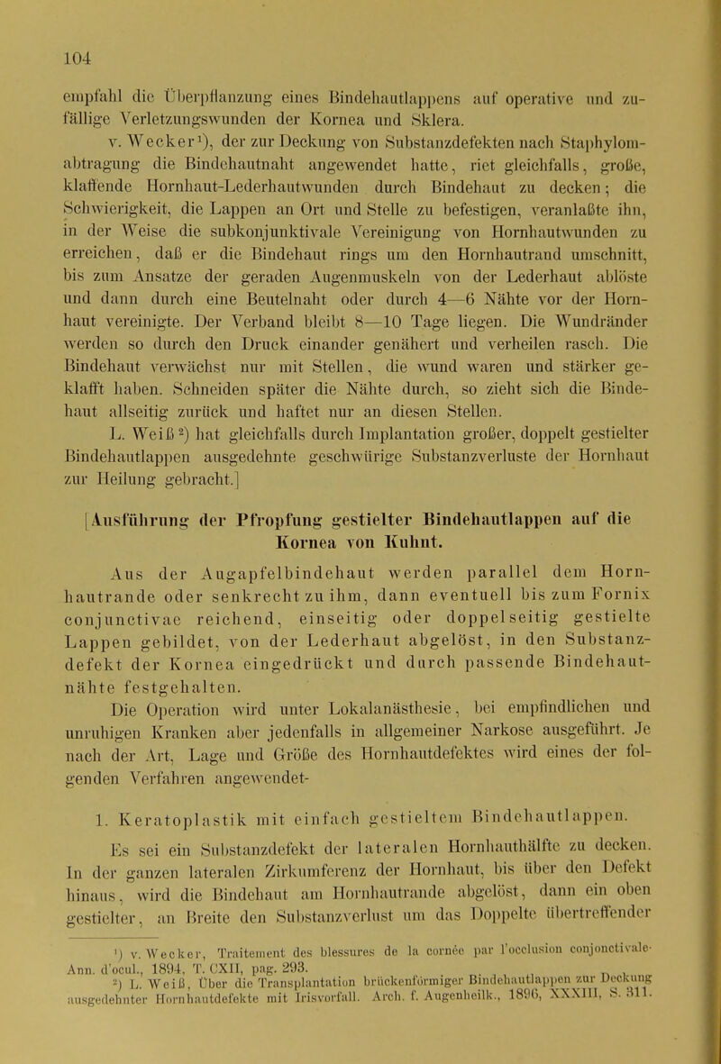 empfahl die Überpflanzung eines Bindehautlappens auf operative und zu- fällige Verletzungswunden der Kornea und Sklera. v. Wecker1), der zur Deckung von Substanzdefekten nach Staphylom- abtragung die Bindehautnaht angewendet hatte, riet gleichfalls, große, klaffende Hornhaut-Lederhautwunden durch Bindehaut zu decken; die Schwierigkeit, die Lappen an Ort und Stelle zu befestigen, veranlaßte ihn, in der Weise die subkonjunktivale Vereinigung von Hornhaut wunden zu erreichen, daß er die Bindehaut rings um den Hornhautrand Umschnitt, bis zum Ansätze der geraden Augenmuskeln von der Lederhaut ablöste und dann durch eine Beutelnaht oder durch 4—6 Nähte vor der Horn- haut vereinigte. Der Verband bleibt 8—10 Tage liegen. Die Wundränder werden so durch den Druck einander genähert und verheilen rasch. Die Bindehaut verwächst nur mit Stellen, die wund waren und stärker ge- klafft haben. Schneiden später die Nähte durch, so zieht sich die Binde- haut allseitig zurück und haftet nur an diesen Stellen. L. Weiß2) hat gleichfalls durch Implantation großer, doppelt gestielter Bindehautlappen ausgedehnte geschwürige Substanzverluste der Hornhaut zur Heilung gebracht.] ( Ausführung der Pfropfung gestielter Bindehautlappen auf die Kornea von Kuhnt. Aus der Augapfelbindehaut werden parallel dem Horn- hautrande oder senkrecht zu ihm, dann eventuell bis zum Fornix conjunctivae reichend, einseitig oder doppelseitig gestielte Lappen gebildet, von der Lederhaut abgelöst, in den Substanz- defekt der Kornea eingedrückt und durch passende Bindehaut- nähte festgehalten. Die Operation wird unter Lokalanästhesie, bei empfindlichen und unruhigen Kranken aber jedenfalls in allgemeiner Narkose ausgeführt. Je nach der Art, Lage und Größe des Hornhautdefektes wird eines der fol- genden Verfahren angewendet- 1. Keratoplastik mit einfach gestieltem Bindehautlappen. Es sei ein Substanzdefekt der lateralen Hornhauthälfte zu decken, ln der ganzen lateralen Zirkumferenz der Hornhaut, bis über den Defekt hinaus, wird die Bindehaut am Hornhautrande abgelöst, dann ein oben gestielter, an Breite den Substanz verlast um das Doppelte iibertreflendei p v. Wecker, Traitexnent des blessures de la cornee par l’oeclusion conjonctivale- Ann. d’ocul., 1894, T. OXII, pag. 293. 2) L. Weiß, Über die Transplantation brücken förmiger Bindehautlappen zur Deckung ausgedehnter Hornhautdefekte mit Irisvorfall. Arch. f. Augenheilk., 1890, XXX1I1, S. 311.