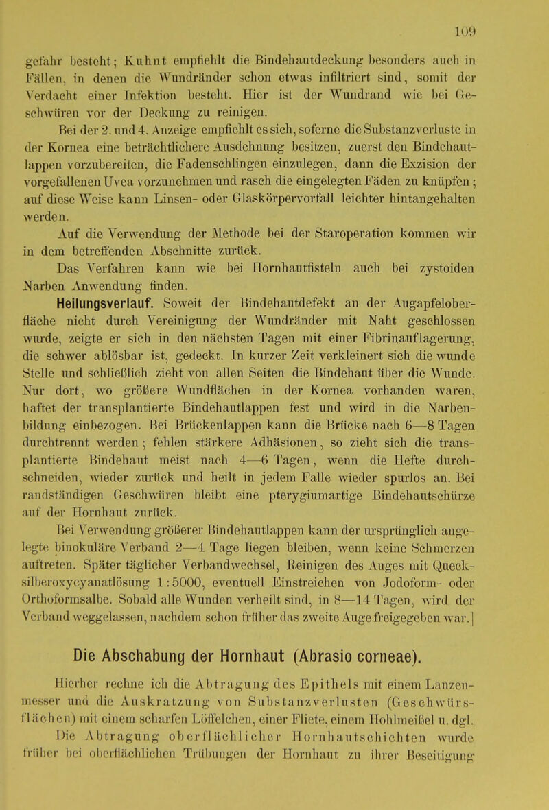 gefallr besteht; Kuhnt empfiehlt die Bindehautdeckung besonders auch in Fällen, in denen die Wundränder schon etwas infiltriert sind, somit der Verdacht einer Infektion besteht. Hier ist der Wundrand wie bei Ge- schwüren vor der Deckung zu reinigen. Bei der 2. und4. Anzeige empfiehlt es sich, soferne dieSubstanzA^erluste in der Kornea eine beträchtlichere Ausdehnung besitzen, zuerst den Bindehaut- lappen vorzubereiten, die Fadenschlingen einzulegen, dann die Exzision der vorgefallenen Uvea vorzunehmen und rasch die eingelegten Fäden zu knüpfen; auf diese Weise kann Linsen- oder Glaskörpervorfall leichter hintangehalten werden. Auf die Verwendung der Methode bei der Staroperation kommen wir in dem betreffenden Abschnitte zurück. Das Verfahren kann wie bei Hornhautfisteln auch bei zystoiden Narben Anwendung finden. Heilungsverlauf. Soweit der Bindehautdefekt an der Augapfelober- fläche nicht durch Vereinigung der Wundränder mit Naht geschlossen wurde, zeigte er sich in den nächsten Tagen mit einer Fibrinauflagerung, die schwer ablösbar ist, gedeckt. In kurzer Zeit verkleinert sich die wunde Stelle und schließlich zieht von allen Seiten die Bindehaut über die Wunde. Nur dort, wo größere Wundflächen in der Kornea vorhanden waren, haftet der transplantierte Bindehautlappen fest und wird in die Narben- bildung einbezogen. Bei Brückenlappen kann die Brücke nach 6—8 Tagen durchtrennt werden ; fehlen stärkere Adhäsionen, so zieht sich die trans- plantierte Bindehaut meist nach 4—6 Tagen, wenn die Hefte durch- schneiden, wieder zurück und heilt in jedem Falle wieder spurlos an. Bei randständigen Geschwüren bleibt eine pterygiumartige Bindehautschürze auf der Hornhaut zurück. Bei Verwendung größerer Bindehautlappen kann der ursprünglich ange- legte binokuläre Verband 2—4 Tage liegen bleiben, wenn keine Schmerzen auftreten. Später täglicher Verbandwechsel, Reinigen des Auges mit Queck- silberoxycyanatlösung 1:5000, eventuell Einstreichen von Jodoform- oder Orthoformsalbe. Sobald alle Wunden verheilt sind, in 8—14 Tagen, wird der Verband weggelassen, nachdem schon früher das zweite Auge freigegeben war.] Die Abschabung der Hornhaut (Abrasio corneae). Hierher rechne ich die Abtragung des Epithels mit einem Lanzen- messer und die Auskratzung von Substanzverlusten (Geschwürs- flächen) mit einem scharfen Löffelchen, einer Fliete, einem Hohlmeißel u. dgl. Die Abtragung oberflächlicher Hornhautschichten wurde früher bei oberflächlichen Trübungen der Hornhaut zu ihrer Beseitigung