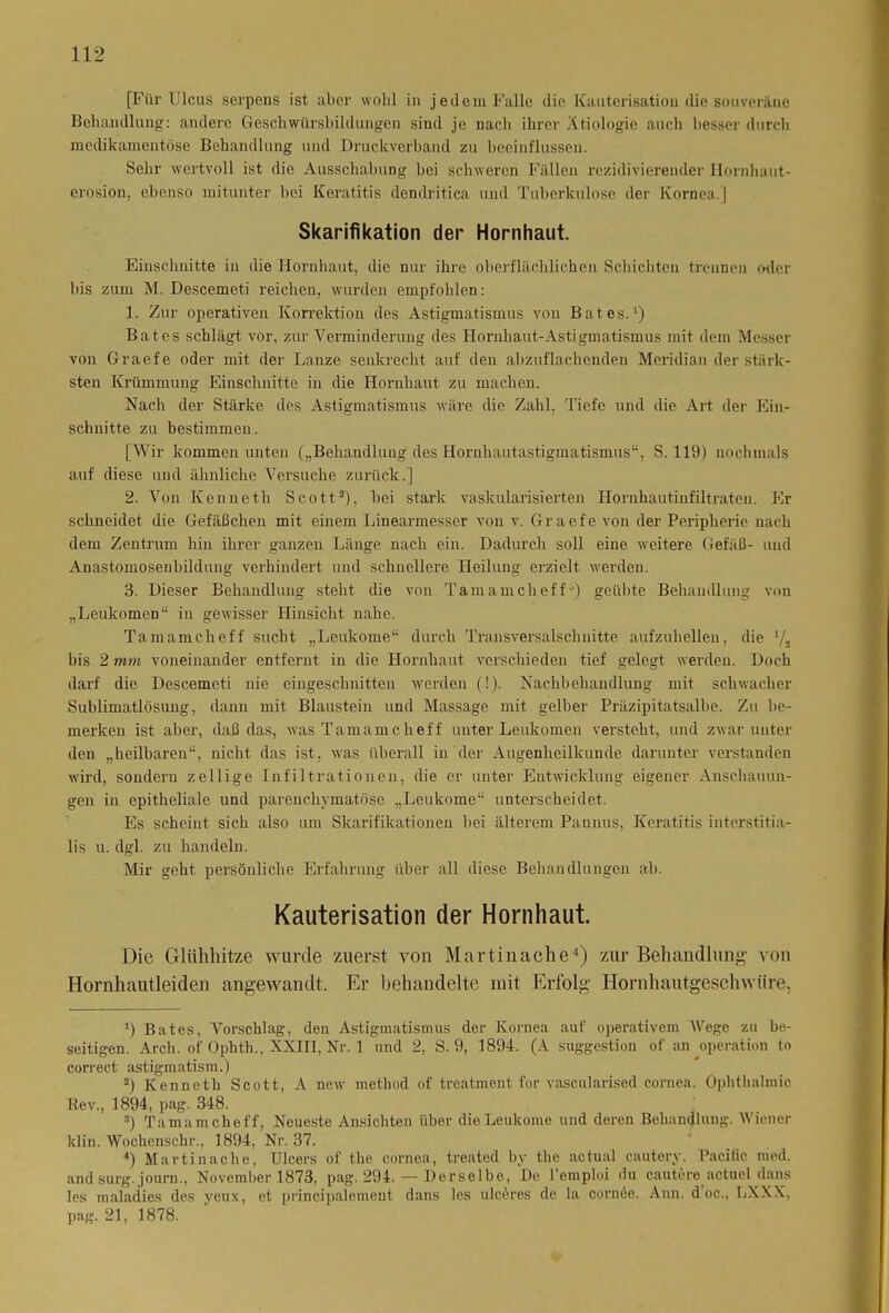 [Für Ulcus serpens ist aber wohl in jedem Falle die Kauterisation die souveräne Behandlung: andere Geschwürsbildungen sind je nach ihrer Ätiologie auch besser durch medikamentöse Behandlung und Druckverband zu beeinflussen. Sehr wertvoll ist die Ausschabung bei schweren Fällen rezidivierender Hornhaut- erosion, ebenso mitunter bei Keratitis dendritica und Tuberkulose der Kornea.] Skarifikation der Hornhaut. Einschnitte in die Hornhaut, die nur ihre oberflächlichen Schichten trennen oder bis zum M. Descemeti reichen, wurden empfohlen: 1. Zur operativen Korrektion des Astigmatismus von Bat es.* 2 3 4) Bat es schlägt vor, zur Verminderung des Hornhaut-Astigmatismus mit dem Messer von Graefe oder mit der Lanze senkrecht auf den abzuflachenden Meridian der stärk- sten Krümmung Einschnitte in die Hornhaut zu machen. Nach der Stärke des Astigmatismus wäre die Zahl, Tiefe und die Art der Ein- schnitte zu bestimmen. [Wir kommen unten („Behandlung des Hornhautastigmatismus“, S. 119) nochmals auf diese und ähnliche Versuche zurück.] 2. Von Kenneth Scott3), bei stark vaskularisierten Hornhautinfiltraten. Er schneidet die Gefäßchen mit einem Linearmesser von v. Graefe von der Peripherie nach dem Zentrum hin ihrer ganzen Länge nach ein. Dadurch soll eine weitere Gefäß- und Anastomosenbilduug verhindert und schnellere Heilung erzielt werden. 3. Dieser Behandlung steht die von Tamamcheff°) geübte Behandlung von „Leukomen“ in gewisser Hinsicht nahe. Tamamcheff sucht „Leukome“ durch Transversalschnitte aufzuhellen, die l/3 bis 2 mm voneinander entfernt in die Hornhaut verschieden tief gelegt werden. Doch darf die Descemeti nie eingeschnitten werden (!). Nachbehandlung mit schwacher Sublimatlösung, dann mit Blaustein und Massage mit gelber Präzipitatsalbe. Zu be- merken ist aber, daß das, was Tamamcheff unter Leukomen versteht, und zwar unter den „heilbaren“, nicht das ist, was überall in der Augenheilkunde darunter verstanden wird, sondern zellige Infiltrationen, die er unter Entwicklung eigener Anschauun- gen in epitheliale und parenchymatöse „Leukome“ unterscheidet. Es scheint sich also um Slrarifikationen bei älterem Pannus, Keratitis interstitia- lis u. dgl. zu handeln. Mir geht persönliche Erfahrung über all diese Behandlungen ab. Kauterisation der Hornhaut. Die Glühhitze wurde zuerst von Martinache4) zur Behandlung- von Hornhautleiden angewandt. Er behandelte mit Erfolg Hornhautgeschwüre, 4) Bates, Vorschlag, den Astigmatismus der Kornea auf operativem Wege zu be- seitigen. Arch. of Ophth., XXIII, Nr. 1 und 2, S. 9, 1894. (A Suggestion of an Operation to correct astigmatism.) 2) Kennetli Scott, A new metbod of treatment for vascularised cornea. Ophthalmie Rev., 1894, pag. 348. 3) Tamamcheff, Neueste Ansichten über die Leukome und deren Behandlung. Wiener klin. Wochenschr., 1894, Nr. 37. 4) Martin ach e, Ulcers of the cornea, treated by the actual eautery. Pacific med. andsurg. journ., November 1873, pag. 294. — Derselbe, De l’emploi du cautere actuel dans les maladies des yeux, et principalement dans les niedres de la cornee. Ann. d oc., LXXX, pag. 21, 1878.