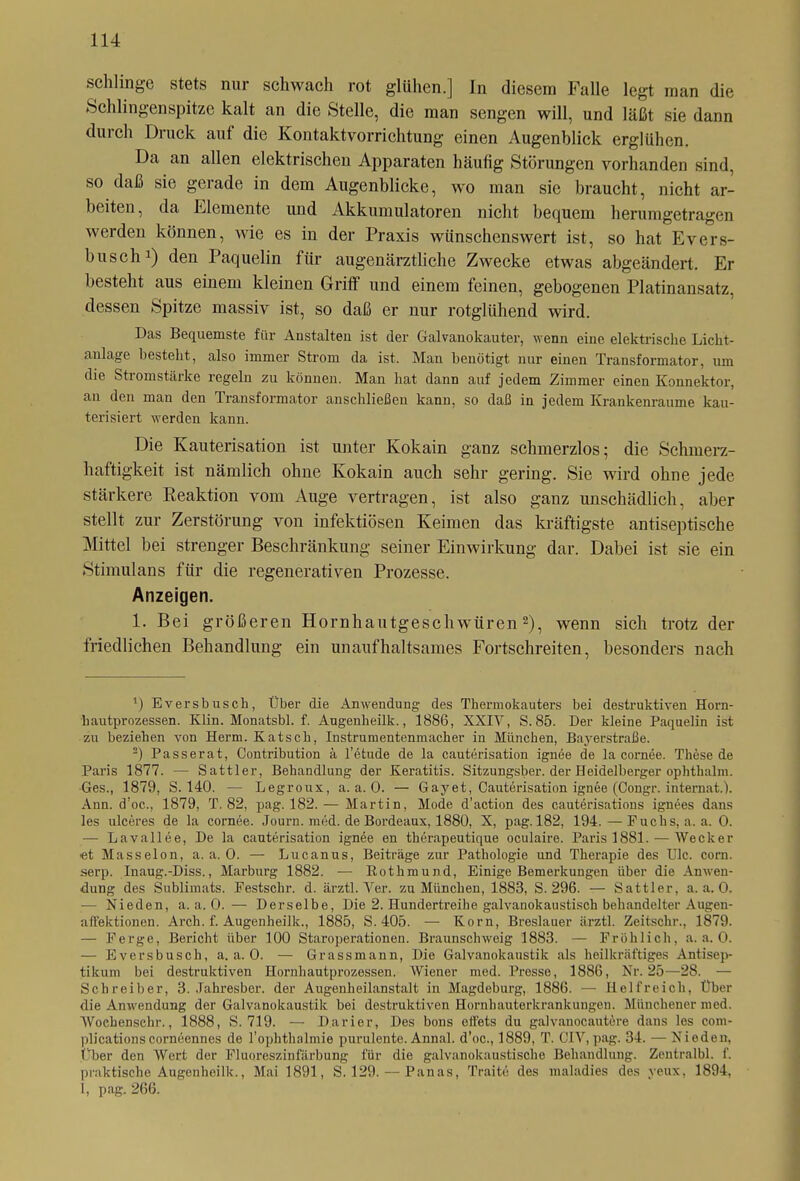 schlinge stets nur schwach rot glühen.] In diesem Falle legt man die Schlingenspitze kalt an die Stelle, die man sengen will, und läßt sie dann durch Druck auf die Kontaktvorrichtung einen Augenblick erglühen. Da an allen elektrischen Apparaten häufig Störungen vorhanden sind, so daß sie gerade in dem Augenblicke, wo man sie braucht, nicht ar- beiten, da Elemente und Akkumulatoren nicht bequem herumgetragen werden können, wie es in der Praxis wünschenswert ist, so hat Evers- busch1) den Paquelin für augenärztliche Zwecke etwas abgeändert. Er besteht aus einem kleinen Griff und einem feinen, gebogenen Platinansatz, dessen Spitze massiv ist, so daß er nur rotglühend wird. Das Bequemste für Anstalten ist der Galvanokauter, wenn eine elektrische Licht- anlage besteht, also immer Strom da ist. Man benötigt nur einen Transformator, um die Stromstärke regeln zu können. Man hat dann auf jedem Zimmer einen Konnektor, an den man den Transformator anschließen kann, so daß in jedem Krankenraume kau- terisiert werden kann. Die Kauterisation ist unter Kokain ganz schmerzlos; die Schmerz- haftigkeit ist nämlich ohne Kokain auch sehr gering. Sie wird ohne jede stärkere Reaktion vom Auge vertragen, ist also ganz unschädlich, aber stellt zur Zerstörung von infektiösen Keimen das kräftigste antiseptische Mittel bei strenger Beschränkung seiner Einwirkung dar. Dabei ist sie ein Stimulans für die regenerativen Prozesse. Anzeigen. 1. Bei größeren Hornhautgeschwüren2), wenn sich trotz der friedlichen Behandlung ein unaufhaltsames Fortschreiten, besonders nach 1) Eversbusch, Über die Anwendung des Thermokauters bei destruktiven Horn- hautprozessen. Klin. Monatsbl. f. Augenheilk., 1886, XXIV, S. 85. Der kleine Paquelin ist zu beziehen von Herrn. Katsch, Instrumentenmacher in München, Bayerstraße. 2) Passerat, Contribution ä l’etude de la cauterisation ignee de la cornee. These de Paris 1877. — Sattler, Behandlung der Keratitis. Sitzungsber. der Heidelberger ophthalm. Ges., 1879, S. 140. — Legroux, a. a. 0. — Gayet, Cauterisation ignee (Congr. internat.). Ann. d’oe., 1879, T. 82, pag. 182. — Martin, Mode d’aetion des cauterisations ignees dans les ulceres de la cornee. Journ. med. de Bordeaux, 1880, X, pag. 182, 194.—Fuchs, a. a. 0. — Lavallee, De la cauterisation ignee en therapeutique oculaire. Paris 1881. — Wecker et Masseion, a. a. 0. — Lucanus, Beiträge zur Pathologie und Therapie des Ule. com. serp. Inaug.-Diss., Marburg 1882. — Bothmund, Einige Bemerkungen über die Anwen- dung des Sublimats. Festscbr. d. ärztl. Ver. zu München, 1883, S. 296. — Sattler, a. a. 0. — Nieden, a. a. 0. — Derselbe, Die 2. Hundertreihe galvanokaustisch behandelter Augen- affektionen. Arch. f. Augenheilk., 1885, S. 405. — Korn, Breslauer ärztl. Zeitschr., 1879. — Ferge, Bericht über 100 Staroperationen. Braunschweig 1883. — Fröhlich, a. a. 0. — Eversbusch, a. a. 0. — Grassmann, Die Galvanokaustik als heilkräftiges Antisep- tikum bei destruktiven Hornhautprozessen. Wiener med. Presse, 1886, Nr. 25—28. — Schreiber, 3. .Tahresber. der Augenheilanstalt in Magdeburg, 1886. — Helfreich, Über die Anwendung der Galvanokaustik bei destruktiven Hornhauterkrankungen. Münchener med. Woebensehr., 1888, S. 719. — Darier, Des bons eifets du galvanocautere dans les com- plicationscorneennes de l’opkthalmie purulente. Annal. d'oe., 1889, T. CIV,pag. 34. — Nieden, über den Wert der Fluoreszinfärbung für die galvanokaustische Behandlung. Zentralbl. f. praktische Augenheilk., Mai 1891, S. 129. — Panas, Traite des maladies des yeux, 1894, I, pag. 266.