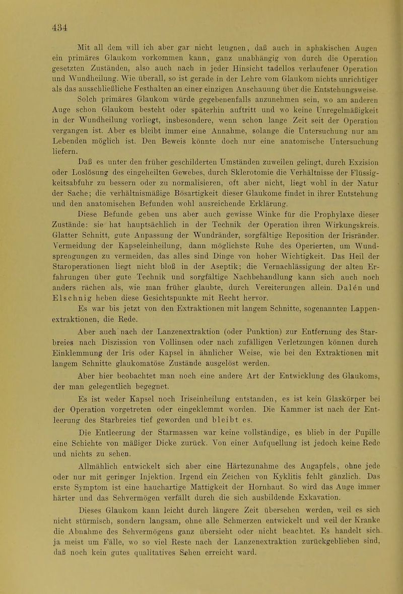 Mit all dem will ich aber gar nicht leugnen, daß auch in aphakischen Augen ein primäres Glaukom Vorkommen kann, ganz unabhängig von durch die Operation gesetzten Zuständen, also auch nach in jeder Hinsicht tadellos verlaufener Operation und Wundheilung. Wie überall, so ist gerade in der Lehre vom Glaukom nichts unrichtiger als das ausschließliche Festhalten an einer einzigen Anschauung über die Entstehungsweise. Solch primäres Glaukom würde gegebenenfalls anzunehmen sein, wo am anderen Auge schon Glaukom besteht oder späterhin auftritt und wo keine Unregelmäßigkeit in der Wundheilung vorliegt, insbesondere, wenn schon lange Zeit seit der Operation vergangen ist. Aber es bleibt immer eine Annahme, solange die Untersuchung nur am Lebenden möglich ist. Den Beweis könnte doch nur eine anatomische Untersuchung liefern. Daß es unter den früher geschilderten Umständen zuweilen gelingt, durch Exzision oder Loslösung des eingeheilten Gewebes, durch Sklerotomie die Verhältnisse der Flüssig- keitsabfuhr zu bessern oder zu normalisieren, oft aber nicht, liegt wohl in der Natur der Sache; die verhältnismäßige Bösartigkeit dieser Glaukome findet in ihrer Entstehung und den anatomischen Befunden wohl ausreichende Erklärung. Diese Befunde geben uns aber auch gewisse Winke für die Prophylaxe dieser Zustände: sie hat hauptsächlich in der Technik der Operation ihren Wirkungskreis. Glatter Schnitt, gute Anpassung der Wundränder, sorgfältige Reposition der Irisränder. Vermeidung der Kapseleinheilung, dann möglichste Ruhe des Operierten, um Wund- sprengungen zu vermeiden, das alles sind Dinge von hoher Wichtigkeit. Das Heil der Staroperationen liegt nicht bloß in der Aseptik; die Vernachlässigung der alten Er- fahrungen über gute Technik und sorgfältige Nachbehandlung kann sich auch noch anders rächen als, wie man früher glaubte, durch Vereiterungen allein. I)a 1 e n und Elschnig heben diese Gesichtspunkte mit Recht hervor. Es war bis jetzt von den Extraktionen mit langem Schnitte, sogenannten Lappen- extraktionen, die Rede. Aber auch nach der Lanzenextraktion (oder Punktion) zur Entfernung des Star- breies nach Diszission von Vollinsen oder nach zufälligen Verletzungen können durch Einklemmung der Iris oder Kapsel in ähnlicher Weise, wie bei den Extraktionen mit langem Schnitte glaukomatöse Zustände ausgelöst werden. Aber hier beobachtet man noch eine andere Art der Entwicklung des Glaukoms, der man gelegentlich begegnet. Es ist weder Kapsel noch Iriseinheilung entstanden, es ist kein Glaskörper bei der Operation vorgetreten oder eingeklemmt worden. Die Kammer ist nach der Ent- leerung des Starbreies tief geworden und bleibt es. Die Entleerung der Starmassen war keine vollständige, es blieb in der Pupille eine Schichte von mäßiger Dicke zurück. Von einer Aufquellung ist jedoch keine Rede und nichts zu sehen. Allmählich entwickelt sich aber eine Härtezunahme des Augapfels, ohne jede oder nur mit geringer Injektion. Irgend ein Zeichen von Kyklitis fehlt gänzlich. Das erste Symptom ist eine hauchartige Mattigkeit der Hornhaut. So wird das Auge immer härter und das Sehvermögen verfällt durch die sich ausbildende Exkavation. Dieses Glaukom kann leicht durch längere Zeit übersehen werden, weil es sich nicht stürmisch, sondern langsam, ohne alle Schmerzen entwickelt und weil der Kranke die Abnahme des Sehvermögens ganz übersieht oder nicht beachtet. Es handelt sicli ja meist um Fälle, wo so viel Reste nach der Lanzenextraktion zurückgeblieben sind, daß noch kein gutes qualitatives Sehen erreicht ward.