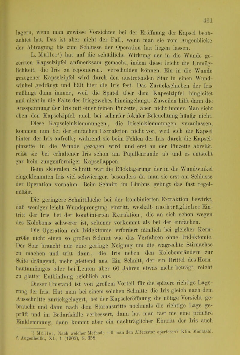 lagern, wenn man gewisse Vorsichten bei der Eröffnung der Kapsel beob- achtet hat. Das ist aber nicht der Fall, wenn man sie vom Augenblicke der Abtragung bis zum Schlüsse der Operation hat liegen lassen. L. Müller1) hat auf die schädliche Wirkung der in die Wunde ge- zerrten Kapselzipfel aufmerksam gemacht, indem diese leicht die Unmög- lichkeit, die Iris zu reponieren, verschulden können. Ein in die Wunde gezogener Kapselzipfel wird durch den austretenden Star in einen Wund- winkel gedrängt und hält hier die Iris fest. Das Zurückschieben der Iris mißlingt dann immer, weil die Spatel über dem Kapselzipfel hingleitet und nicht in die Falte des Irisgewebes hineingelangt. Zuweilen hilft dann die Ausspannung der Iris mit einer feinen Pinzette, aber nicht immer. Man sieht eben den Kapselzipfel, auch bei scharfer fokaler Beleuchtung häufig nicht. Diese Kapseleinklemmungen, die Iriseinklemmungen veranlassen, kommen nun bei der einfachen Extraktion nicht vor, weil sich die Kapsel hinter der Iris aufrollt; während sie beim Fehlen der Iris durch die Kapsel- pinzette in die Wunde gezogen wird und erst an der Pinzette abreißt, reißt sie bei erhaltener Iris schon am Pupillenrande ab und es entsteht gar kein zungenförmiger Kapsellappen. Beim skleralen Schnitt war die Rücklagerung der in die Wundwinkel eingeklemmten Iris viel schwieriger, besonders da man sie erst am Schlüsse der Operation vornahm. Beim Schnitt im Limbus gelingt das fast regel- mäßig. Die geringere Schnittfläche bei der kombinierten Extraktion bewirkt, daß weniger leicht Wundsprengung eintritt, weshalb nachträglicher Ein- tritt der Iris bei der kombinierten Extraktion, die an sich schon wegen des Koloboms schwerer ist, seltener vorkommt als bei der einfachen. Die Operation mit Iridektomie erfordert nämlich bei gleicher Kern- größe nicht einen so großen Schnitt wie das Verfahren ohne Iridektomie. Der Star braucht nur eine geringe Neigung um die wagrechte Stirnachse zu machen und tritt dann, die Iris neben den Kolobomrändern zur Seite drängend, mehr gleitend aus. Ein Schnitt, der ein Drittel des Horn- hautumfanges oder bei Leuten über 60 Jahren etwas mehr beträgt, reicht zu glatter Entbindung reichlich aus. Dieser Umstand ist von großem Vorteil für die spätere richtige Lage- rung der Iris. Hat man bei einem solchen Schnitte die Iris gleich nach dem Ausschnitte zurückgelagert, bei der Kapseleröffnung die nötige Vorsicht ge- braucht und dann nach dem Staranstritte nochmals die richtige Lage ge- prüft und im Bedarfsfälle verbessert, dann hat man last nie eine primäre Einklemmung, dann kommt aber ein nachträglicher Eintritt der Iris auch ') Müller, Nach welcher Methode soll man den Altersstar operieren? Klin. Monatsbl. f. Augenheilk., XL, 1 (1902), S. 358.
