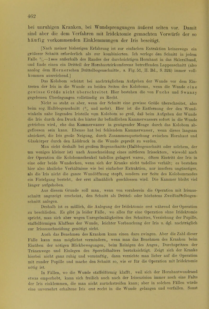 bei unruhigen Kranken, bei Wundsprengungen äußerst selten vor. Damit sind aber die dem Verfahren mit Iridektomie gemachten Vorwürfe der so häufig vorkommenden Einklemmungen der Iris beseitigt. [Nach meiner bisherigen Erfahrung ist zur einfachen Extraktion keineswegs ein größerer Schnitt erforderlich als zur kombinierten. Ich verlege den Schnitt in jedem Falle Vü—1 mm außerhalb des Randes der durchsichtigen Hornhaut in das Skleralband, und finde einen ein Dritteil der Hornhautzirkumferenz betreffenden Lappenschnitt (also analog dem Hornerschen Drittelbogenschnitte, s. Fig. 51, II. Bd., S. 324) immer voll- kommen ausreichend.] Das Kolobom schützt bei nachträglichem Aufgehen der Wunde vor dem Ein- treten der Iris in die Wunde zu beiden Seiten des Koloboms, wenn die Wunde eine gewisse Größe nicht überschreitet. Hier bestehen die von Fuchs und Swanzy gegebenen Überlegungen vollständig zu Recht. Nicht so steht es aber, wenn der Schnitt eine gewisse Größe überschreitet, also beim sog. Halbbogenschnitt (*/7 und mehr). Hier ist die Entfernung der den Wund- winkeln nahe liegenden Iristeile vom Kolobom so groß, daß beim Aufgehen der Wunde die Iris durch den Druck des hinter ihr befindlichen Kammerwassers sofort in die Wunde getrieben wird, ehe das Kammerwasser in genügender Menge durch das Kolobom ab- geflossen sein kann. Ebenso hat bei fehlendem Kammerwasser, wenn dieses langsam absickert, die Iris große Neigung, durch Zusammenquetschung zwischen Hornhaut und Glaskörper durch den Liddruck in die Wunde gepreßt zu werden. Man sieht deshalb bei großem Bogenschnitte (Halbbogenschnitt oder solchem, der um weniges kleiner ist) nach Ausschneidung eines mittleren Irissektors, wiewohl nach der Operation die Kolobomschenkel tadellos gelagert waren, öfters Eintritt der Iris in eine oder beide Wundecken, wenn sich der Kranke nicht tadellos verhält; es bestehen hier also ähnliche Verhältnisse wie bei einfacher Extraktion, nur insofern ungünstiger, als die Iris nicht die ganze Wundöffnung stopft, sondern zur Seite des Kolobomrandes ein Fistelgang besteht, der erst allmählich geschlossen wird. Die Kammer bleibt viel länger aufgehoben. Aus diesem Grunde soll man, wenn von vornherein die Operation mit Irisaus- schnitt angezeigt erscheint, den Schnitt als Drittel- oder höchstens Zwmifünftelbogen- schnitt anlegen. Deshalb ist es mißlich, die Anlegung der Iridektomie erst während der Operation zu beschließen. Es gibt ja leider Fälle, wo alles für eine Operation ohne Iridektomie spricht, man sich aber wegen Unregelmäßigkeiten des Schnittes, Verziehung der Pupille, staffelförmigen Klaffens der Wunde, leichter Vorbauchung der Iris u. dgl. nachträglich zur Irisausschneidung genötigt sieht. Auch das Benehmen des Kranken kann einen dazu zwingen. Aber die Zahl dieser Fälle kann man möglichst vermindern, wenn man das Benehmen des Kranken beim Einüben der nötigen Blickbewegungen, beim Roinigen des Auges, Durchspritzen der Tränenwege und Einlegen des Sperrlidhalters berücksichtigt. Zeigt sich der Kranke hierbei nicht ganz ruhig und vernünftig, dann verzichte man lieber auf die Operation mit runder Pupille und mache den Schnitt so, wie er für die Operation mit Iridektomie nötig ist. In Fällen, wo die Wunde staffelförmig klafft, weil sich der Hornhautwundrand etwas emporhebt, kann sich freilich auch nach der Irisexzision immer noch eine Falte der Iris einklemmen, die man nicht zurückstreifen kann; aber in solchen Fällen würde cino unversehrt erhaltene Iris erst recht in die Wunde gelangen und vorfallen. Sonst