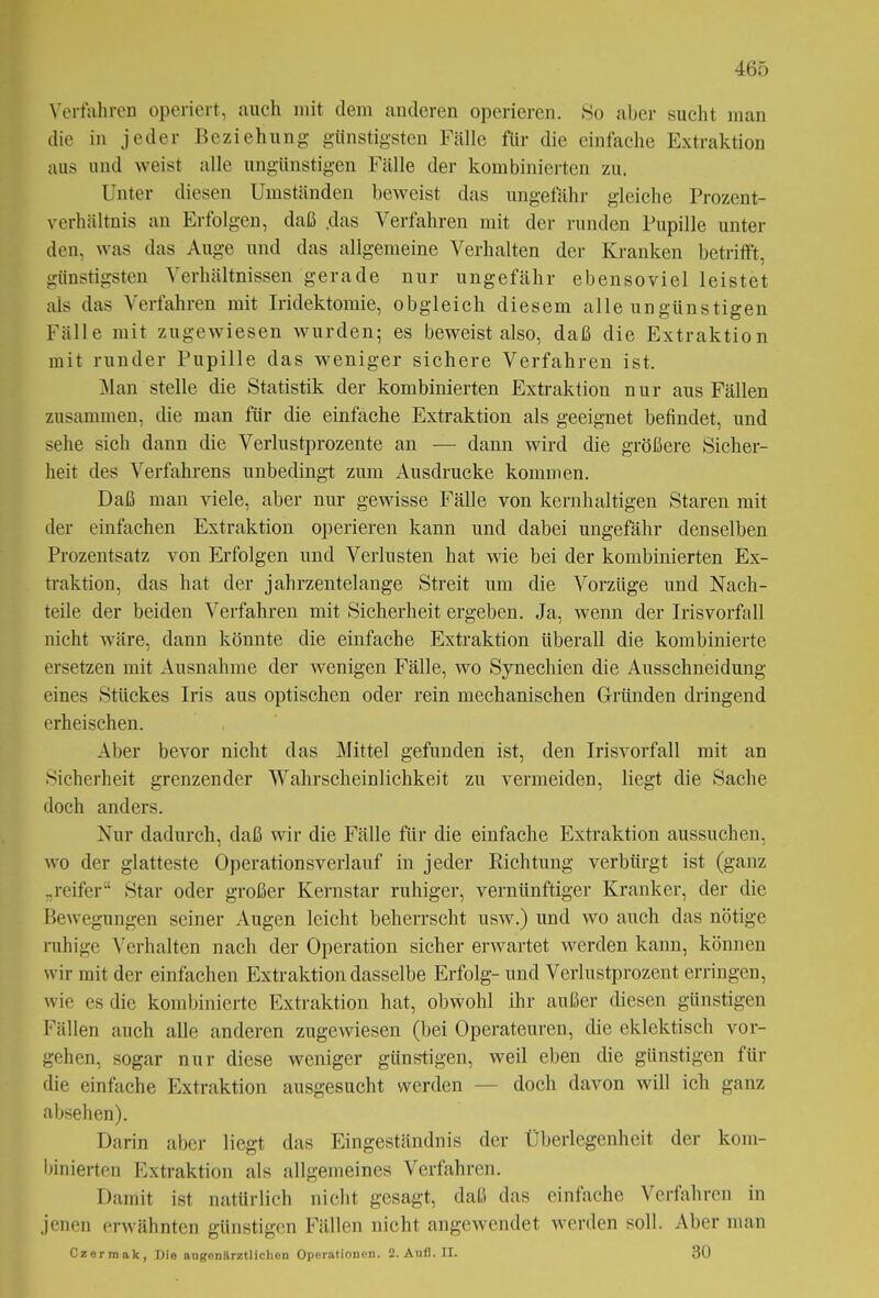 Verfahren operiert, auch mit dem anderen operieren. So aber sucht man die in jeder Beziehung günstigsten Fälle für die einfache Extraktion aus und weist alle ungünstigen Fälle der kombinierten zu. Unter diesen Umständen beweist das ungefähr gleiche Prozent- verhältnis an Erfolgen, daß .das Verfahren mit der runden Pupille unter den, was das Auge und das allgemeine Verhalten der Kranken betrifft, günstigsten Verhältnissen gerade nur ungefähr ebensoviel leistet als das Verfahren mit Iridektomie, obgleich diesem alle ungünstigen Fälle mit zugewiesen wurden; es beweist also, daß die Extraktion mit runder Pupille das weniger sichere Verfahren ist. Man stelle die Statistik der kombinierten Extraktion nur aus Fällen zusammen, die man für die einfache Extraktion als geeignet befindet, und sehe sich dann die Verlustprozente an — dann wird die größere Sicher- heit des Verfahrens unbedingt zum Ausdrucke kommen. Daß man viele, aber nur gewisse Fälle von kernhaltigen Staren mit der einfachen Extraktion operieren kann und dabei ungefähr denselben Prozentsatz von Erfolgen und Verlusten hat wie bei der kombinierten Ex- traktion, das hat der jahrzentelange Streit um die Vorzüge und Nach- teile der beiden Verfahren mit Sicherheit ergeben. Ja, wenn der Irisvorfall nicht wäre, dann könnte die einfache Extraktion überall die kombinierte ersetzen mit Ausnahme der wenigen Fälle, wo Synechien die Ausschneidung eines Stückes Iris aus optischen oder rein mechanischen Gründen dringend erheischen. Aber bevor nicht das Mittel gefunden ist, den Irisvorfall mit an Sicherheit grenzender Wahrscheinlichkeit zu vermeiden, liegt die Sache doch anders. Nur dadurch, daß wir die Fälle für die einfache Extraktion aussuchen, wo der glatteste Operationsverlauf in jeder Richtung verbürgt ist (ganz „reifer“ Star oder großer Kernstar ruhiger, vernünftiger Kranker, der die Bewegungen seiner Augen leicht beherrscht usw.) und wo auch das nötige ruhige Verhalten nach der Operation sicher erwartet werden kann, können wir mit der einfachen Extraktion dasselbe Erfolg- und Verlustprozent erringen, wie es die kombinierte Extraktion hat, obwohl ihr außer diesen günstigen Fällen auch alle anderen zugewiesen (bei Operateuren, die eklektisch Vor- gehen, sogar nur diese weniger günstigen, weil eben die günstigen für die einfache Extraktion ausgesucht werden — doch davon will ich ganz abseh en). Darin aber liegt das Eingeständnis der Überlegenheit der kom- binierten Extraktion als allgemeines Verfahren. Damit ist natürlich nicht gesagt, daß das einfache Verfahren in jenen erwähnten günstigen Fällen nicht angewendet werden soll. Aber man Czermak, Die angenärztlichen Operationen. 2. Aufl. II. 30