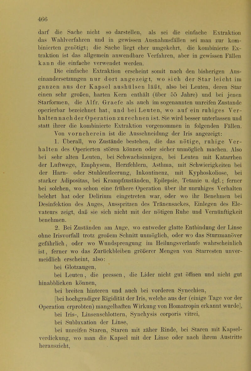 darf die Sache nicht so darstellen, als sei die einfache Extraktion das Wahlverfahren und in gewissen Ausnahmsfällen sei man zur kom- binierten genötigt; die Sache liegt eher umgekehrt, die kombinierte Ex- traktion ist das allgemein anwendbare Verfahren, aber in gewissen Fällen kann die einfache verwendet werden. Die einfache Extraktion erscheint somit nach den bisherigen Aus- einandersetzungen nur dort angezeigt, wo sich der Star leicht im ganzen aus der Kapsel aushülsen läßt, also bei Leuten, deren Star einen sehr großen, harten Kern enthält (über 55 Jahre) und bei jenen Starformen, die Alfr. Graefe als auch im sogenannten unreifen Zustande operierbar bezeichnet hat, und bei Leuten, wo auf ein ruhiges Ver- h alten nach der Operation zu re ebnen ist. Sie wird besser unterlassen und statt ihrer die kombinierte Extraktion vorgenommen in folgenden Fällen. Von vorneherein ist die Ausschneidung der Iris angezeigt: 1. Überall, wo Zustände bestehen, die das nötige, ruhige Ver- halten des Operierten stören können oder sicher unmöglich machen. Also bei sehr alten Leuten, bei Schwachsinnigen, bei Leuten mit Katarrhen der Luftwege, Emphysem, Herzfehlern, Asthma, mit Schwierigkeiten bei der Harn- oder Stuhlentleerung, Inkontinenz, mit Kyphoskoliose, bei starker Adipositas, bei Krampfzuständen, Epilepsie, Tetanie u. dgl.; ferner bei solchen, wo schon eine frühere Operation Uber ihr unruhiges Verhalten belehrt hat oder Delirium eingetreten war, oder wo ihr Benehmen bei Desinfektion des Auges, Ausspritzen des Tränensackes, Einlegen des Ele- vateurs zeigt, daß sie sich nicht mit der nötigen Ruhe und Vernünftigkeit benehmen. 2. Bei Zuständen am Auge, wo entweder glatte Entbindung der Linse ohne Irisvorfall trotz großem Schnitt unmöglich, oder wo das Sturzmanöver gefährlich, oder wo Wundsprengung im Heilungsverlaufe wahrscheinlich ist, ferner wo das Zurückbleiben größerer Mengen von Starresten unver- meidlich erscheint, also: bei Glotzaugen, bei Leuten, die pressen, die Lider nicht gut öffnen und nicht gut hinabblicken können, bei breiten hinteren und auch bei vorderen Synechien, [bei hochgradiger Rigidität der Iris, welche aus der (einige Tage vor der Operation erprobten) mangelhaften Wirkung von Homatropin erkannt wurde], bei Iris-, Linsen schlottern, Synchysis corporis vitrei, bei Subluxation der Linse, bei unreifen Staren, Staren mit zäher Rinde, bei Staren mit Kapsel- verdickung, wo man die Kapsel mit der Linse oder nach ihrem Austritte herauszieht,