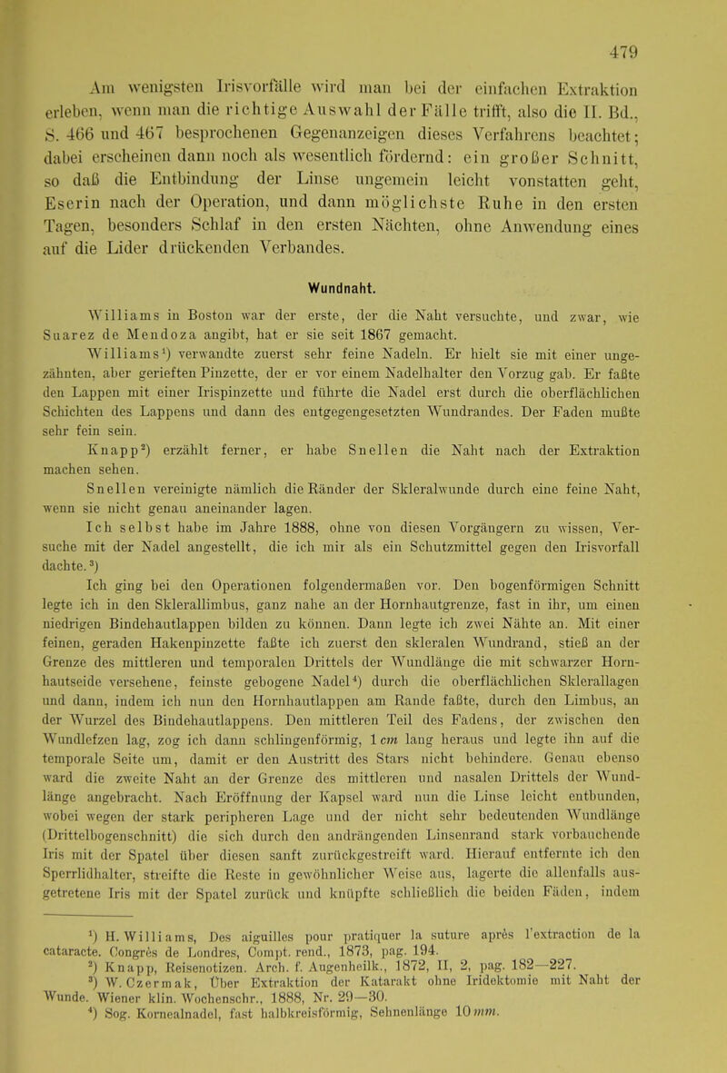 Am wenigsten Irisvorfälle wird man bei der einfachen Extraktion erleben, wenn man die richtige Auswahl der Fälle trifft, also die II. Bd.. S. 466 und 467 besprochenen Gegenanzeigen dieses Verfahrens beachtet; dabei erscheinen dann noch als wesentlich fördernd: ein großer Schnitt, so daß die Entbindung der Linse ungemein leicht vonstatten geht, Eserin nach der Operation, und dann möglichste Ruhe in den ersten Tagen, besonders Schlaf in den ersten Nächten, ohne Anwendung eines auf die Lider drückenden Verbandes. Wundnaht. Williams in Boston war der erste, der die Naht versuchte, und zwar, wie Suarez de Mendoza angibt, hat er sie seit 1867 gemacht. Williams1) verwandte zuerst sehr feine Nadeln. Er hielt sie mit einer unge- zähnten, aber gerieften Pinzette, der er vor einem Nadelhalter den Vorzug gab. Er faßte den Lappen mit einer Irispinzette und führte die Nadel erst durch die oberflächlichen Schichten des Lappens und dann des entgegengesetzten Wundrandes. Der Faden mußte sehr fein sein. Knapp2) erzählt ferner, er habe Snellen die Naht nach der Extraktion machen sehen. Snellen vereinigte nämlich die Ränder der Skleralwunde durch eine feine Naht, wenn sie nicht genau aneinander lagen. Ich selbst habe im Jahre 1888, ohne von diesen Vorgängern zu wissen, Ver- suche mit der Nadel angestellt, die ich mir als ein Schutzmittel gegen den Irisvorfall dachte.3) Ich ging hei den Operationen folgendermaßen vor. Den bogenförmigen Schnitt legte ich in den Sklerallimbus, ganz nahe an der Hornhautgrenze, fast in ihr, um einen niedrigen Bindehautlappen bilden zu können. Dann legte ich zwei Nähte an. Mit einer feinen, geraden Hakenpinzette faßte ich zuerst den skleralen Wundrand, stieß an der Grenze des mittleren und temporalen Drittels der Wundlänge die mit schwarzer Horn- hautseide versehene, feinste gebogene Nadel4) durch die oberflächlichen Sklerallagen und dann, indem ich nun den Hornhautlappen am Rande faßte, durch den Limbus, an der Wurzel des Bindehautlappens. Den mittleren Teil des Fadens, der zwischen den Wundlefzen lag, zog ich dann schlingenförmig, 1 cm laug heraus und legte ihn auf die temporale Seite um, damit er den Austritt des Stars nicht behindere. Genau ebenso ward die zweite Naht an der Grenze des mittleren und nasalen Drittels der Wund- länge angebracht. Nach Eröffnung der Kapsel ward nun die Linse leicht entbunden, wobei wegen der stark peripheren Lage und der nicht sehr bedeutenden Wundlänge (Drittelbogenschnitt) die sich durch den andrängenden Linsenrand stark vorbauchende Iris mit der Spatel über diesen sanft zurückgestreift ward. Hierauf entfernte ich den Sperrlidhalter, streifte die Reste in gewöhnlicher Weise aus, lagerte die allenfalls aus- getretene Iris mit der Spatel zurück und knüpfte schließlich die beiden Fäden, indem *) H. Williams, Des aiguilles pour pratiquer la suture aprös 1 extraction de la cataracte. Congres de Londres, Compt. rend., 1873, pag. 194. 2) Knapp, Reisenotizen. Arch. f. Augenheilk., 1872, II, 2, pag. 182 227. 3) W. Czermak, Über Extraktion der Katarakt ohne Iridektomie mit Naht der Wunde. Wiener klin. Wochenschr., 1888, Nr. 29—30. 4) Sog. Kornealnadel, fast halbkreisförmig, Sehnenlänge 10 »mm.
