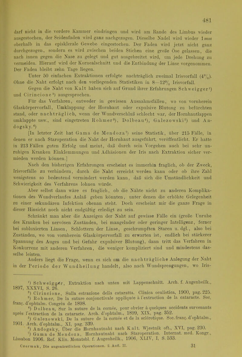 darf nicht in die vordere Kammer eindringen und wird am Rande des Limbus wieder ausgestochen, der Seidenfaden wird ganz nachgezogen. Dieselbe Nadel wird wieder 1 mm oberhalb in das episklcrale Gewebe eingestochen. Der Faden wird jetzt nicht ganz durchgezogen, sondern es wird zwischen beiden Stichen eine große Öse gelassen, die nach innen gegen die Nase zu gelegt und gut ausgebreitet wird, um jede Drehung zu vermeiden. Hierauf wird der Koruealschuitt und die Entbindung der Linse vorgenommen. Der Faden bleibt zehn Tage liegen. Unter 50 einfachen Extraktionen erfolgte nachträglich zweimal Irisvorfall (4%). Ohne die Naht erfolgt nach den vorliegenden Statistiken in 8—12% Irisvorfall. Gegen die Naht von Kalt haben sich auf Grund ihrer Erfahrungen Schweigger1) und Cirincione2) ausgesprochen. Für das Verfahren, entweder in gewissen Ausnahmsfällen, wo von vornherein Glaskörpervorfall, Umklappung der Hornhaut oder expulsive Blutung zu befürchten stand, oder nachträglich, wenn der Wundverschluß schlecht war, der Hornhautlappen umklappte usw., sind eingetreten Rohmer3), Dolbeau4), Galezowski5) und An- dogsky.6) [In letzter Zeit hat Gama de Mendoza7) seine Statistik, über 215 Fälle, in denen er nach Staroperation die Naht der Hornhaut ausgeführt, veröffentlicht. Er hatte in 213 Fällen guten Erfolg und meint, daß durch sein Vorgehen auch bei sehr un- ruhigen Kranken Einklemmungen und Adhäsionen der Iris nach Extraktion sicher ver- mieden werden können.] Nach den bisherigen Erfahrungen erscheint es immerhin fraglich, ob der Zweck, Irisvorfälle zu verhindern, durch die Naht erreicht werden kann oder ob ihre Zahl wenigstens so bedeutend vermindert werden kann, daß sich die Umständlichkeit und Schwierigkeit des Verfahrens lohnen würde. Aber selbst dann wäre es fraglich, ob die Nähte nicht zu anderen Komplika- tionen des Wundverlaufes Anlaß geben könnten, unter denen die erhöhte Gelegenheit zu einer sekundären Infektion obenan steht. Doch erscheint mir die ganze Frage in dieser Hinsicht noch nicht endgültig erledigt zu sein. Schränkt man aber die Anzeigen der Naht auf gewisse Fälle ein (große Unruhe des Kranken bei nervösen Zuständen, bei mangelnder oder geringer Intelligenz, ferner bei sublimerten Linsen, Schlottern der Linse, geschrumpften Staren u. dgl., also bei Zuständen, wo von vornherein Glaskörpervorfall zu erwarten ist, endlich bei stärkerer Spannung des Auges und bei Gefahr expulsiver Blutung), dann tritt das Verfahren in Konkurrenz mit anderen Verfahren, die weniger kompliziert sind und mindestens das- selbe leisten. Anders liegt die Frage, wenn es sich um die nachträgliche Anlegung der Naht in der Periode der Wundheilung handelt, also nach Wundsprengungen, wo Iris- ‘) Schweigger, Extraktion nach unten mit Lappenschnitt. Arch. f. Augenheilk., 1897, XXXVI, S. 2(5. 2) Cirincione, Sulla estrazione della cataratta. Clinica oculistica, 1900, pag. 225. 3) Rohmer, De la suture conjonctivale appliquee ä 1 extraction de la cataracte. Soc. fram;. d'ophtalm. Congrds de 1898. 4) Dolbeau, Sur la suture de la cornee, pour obvier aquelques accidents surveuants apr6s I’extraction de la cataracte. Arch. d’ophtalm., 1899, XIX, pag. 352. 5) Galezowski, De la suture de la cornee et de la sclerotique. Soc.franp.d’ophtalm., 1901. Arch. d’ophtalm., XI, pag. 339. 6) Andogsky, Über die Hornhautnaht nach Kalt. Wjestnik oft., XVI, pag. 230. ') Gama de Mendoza, Flornhautnaht nach Staroperation. Internat, mcd. Kongr., Lissabon 1906. Ref. Klin. Monatsbl. f. Augenheilk., 1906, XLI\ , I, b. 533.