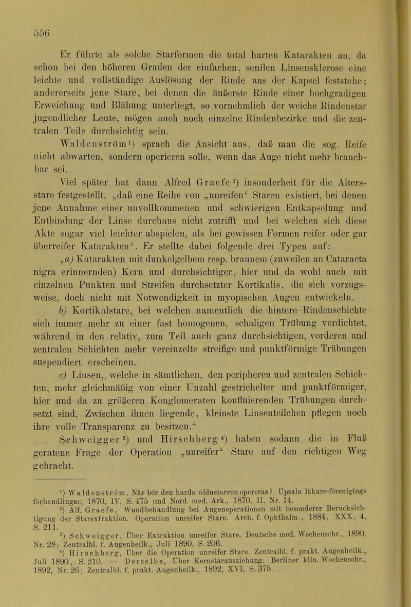 Er führte als solche Starformen die total harten Katarakten an, da schon bei den höheren Graden der einfachen, senilen Linsensklerose eine leichte und vollständige Auslösung der Rinde aus der Kapsel feststehe; andererseits jene Stare, bei denen die äußerste Rinde einer hochgradigen Erweichung und Blähung unterliegt, so vornehmlich der weiche Rindenstar jugendlicher Leute, mögen auch noch einzelne Rindenbezirke und die zen- tralen Teile durchsichtig sein. Waiden ström1) sprach die Ansicht aus, daß man die sog. Reife nicht abwarten, sondern operieren solle, wenn das Auge nicht mehr brauch- bar sei. Viel später hat dann Alfred Graefe2) insonderheit für die Alters- stare festgestellt, „daß eine Reihe von „unreifen“ Staren existiert, bei denen jene Annahme einer unvollkommenen und schwierigen Entkapselung und Entbindung der Linse durchaus nicht zutrifft und bei welchen sich diese Akte sogar viel leichter abspielen, als bei gewissen Formen reifer oder gar überreifer Katarakten“. Er stellte dabei folgende drei Typen auf: „a) Katarakten mit dunkelgelbem resp. braunem (zuweilen an Cataracta nigra erinnernden) Kern und durchsichtiger, hier und da wohl auch mit einzelnen Punkten und Streifen durchsetzter Kortikalis, die sich vorzugs- weise, doch nicht mit Notwendigkeit in myopischen Augen entwickeln. b) Kortikalstare, bei welchen namentlich die hintere Rindenschichte sich immer mehr zu einer fast homogenen, schaligen Trübung verdichtet, während in den relativ, zum Teil auch ganz durchsichtigen, vorderen und zentralen Schichten mehr vereinzelte streifige und punktförmige Trübungen suspendiert erscheinen. c) Linsen, welche in sämtlichen, den peripheren und zentralen Schich- ten, mehr gleichmäßig von einer Unzahl gestrichelter und punktförmiger, hier und da zu größeren Konglomeraten konfluierenden Trübungen durch- setzt sind. Zwischen ihnen liegende, kleinste Linsenteilchen pflegen noch ihre volle Transparenz zu besitzen.“ S.cliweigger3) und Hirschberg4) haben sodann die in Fluß geratene Frage der Operation „unreifer“ Stare auf den richtigen Weg gebracht. *) Waldenström, När bör den harda aldustarrenopereras? Upsala läkare-förenigings forhandlingar, 1870, IV, S. 475 und Nord. med. Ark., 1870, II, Nr. 14. 2) Alf. Graefe, Wundbehandlung bei Augenoperationen mit besonderer Berücksich- tigung der Starextraktion. Operation unreifer Stare. Arch. f. Ophthalm., 1884, XXX, 4, S. 211. 3) Schweiggor, Über Extraktion unreifer Stare. Deutsche med. Wochensehr., 1890, Nr. 28; Zentralbl. f. Augenheilk., Juli 1890, S. 206. 4) Hirschberg, Über die Operation unreifer Stare. Zentralbl. f. prakt. Augenheilk., Juli 1890, S. 210. — Derselbe, Über Ivernstarausziehung. Berliner klin. Wochenschr., 1892, Nr. 26; Zentralbl. f. prakt. Augenheilk., 1892, XVI, S. 375.