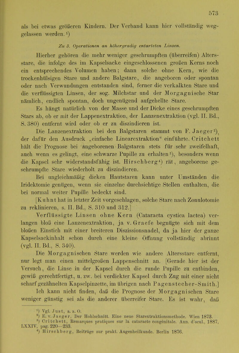 als bei etwas größeren Kindern. Der Verband kann liier vollständig weg- gelassen werden.4) Zu 3. Operationen an höhergradig entarteten Linsen. Hierher gehören die mehr weniger geschrumpften (überreifen) Alters- stare, die infolge des im Kapselsacke eingeschlossenen großen Kerns noch ein entsprechendes Volumen haben; dann solche ohne Kern, wie die trockenhtilsigen Stare und andere Balgstare, die angeboren oder spontan oder nach Verwundungen entstanden sind, ferner die verkalkten Stare und die verflüssigten Linsen, der sog. Milchstar und der Morgagnische Star nämlich, endlich spontan, doch ungenügend aufgehellte Stare. Es hängt natürlich von der Masse und der Dicke eines geschrumpften Stars ab, ob er mit der Lappenextraktion, der Lanzenextraktion (vgl. II. Bd., S. 380) entfernt wird oder ob er zu diszindieren ist. Die Lanzenextraktion bei den Balgstaren stammt von F. Jaeger* 2), der dafür den Ausdruck „einfache Linearextraktion“ einführte. Critchett hält die Prognose bei angeborenen Balgstaren stets für sehr zweifelhaft, auch wenn es gelingt, eine schwarze Pupille zu erhalten3 4), besonders wenn die Kapsel sehr widerstandsfähig ist. Hirschberg4) rät, angeborene ge- schrumpfte Stare wiederholt zu diszindieren. Bei ungleichmäßig dicken Hautstaren kann unter Umständen die Iridektomie genügen, wenn sie einzelne durchsichtige Stellen enthalten, die bei normal weiter Pupille bedeckt sind. [Kuhnt hat in letzter Zeit vorgeschlagen, solche Stare nach Zonulotomie zu reklinieren, s. II. Bd., S. 310 und 312.] Verflüssigte Linsen ohne Kern (Cataracta cystica lactea) ver- langen bloß eine Lanzenextraktion, ja v. Graefe begnügte sich mit dem bloßen Einstich mit einer breiteren Diszissionsnadel, da ja hier der ganze Kapselsackinhalt schon durch eine kleine Öffnung vollständig abrinnt (vgl. II. Bd., S. 340). Die Morgagni sehen Stare werden wie andere Altersstare entfernt, nur legt man einen mittelgroßen Lappenschnitt an. [Gerade hier ist der Versuch, die Linse in der Kapsel durch die runde Pupille zu entbinden, gewiß gerechtfertigt, u. zw. bei verdickter Kapsel durch Zug mit einer nicht scharf gezähnelten Kapselpinzette, im übrigen nach Pagenstecher-Smith.] Ich kann nicht finden, daß die Prognose der Morgagni sehen Stare weniger günstig sei als die anderer überreifer Stare. Es ist wahr, daß *) Vgl. Just, a. a. 0. 2) E. v. Jaeger, Der Hohlschnitt. Eine neue Starextraktionsmethode. Wien 1873. 3) Critchett, Kemarques pratiques sur la cataracte congenitale. Ann. d’ocul., 1887, LXXIV, pag. 220—233. 4) Hirschberg, Beiträge zur prakt. Augenheilkunde. Berlin 1876.