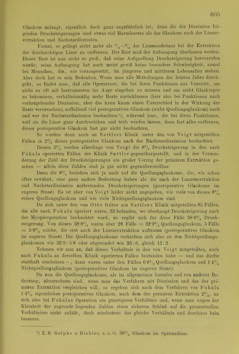 60f> Glaukom anlangt, eigentlich (loch ganz ungefährlich ist; denn die der Diszission fol- genden Drucksteigerungen sind etwas viel Harmloseres als das Glaukom nach der Linear- extraktion und Nachstardiszission. Ferner, es gelingt nicht mehr als (^er Linsensubstanz bei der Extraktion der durchsichtigen Linse zu entfernen. Der Rest muß der Aufsaugung überlassen werden. Dieser Rest ist nun nicht so groß, daß seine Aufquellung Drucksteigerung hervorrufen würde; seine Aufsaugung hat auch meist gewiß keine besondere Schwierigkeit, zumal bei Menschen, die, wie vorausgesetzt, im jüngeren und mittleren Lebensalter stehen. Aber doch hat es sein Bedenken. Wenn man alle Mitteilungen der letzten Jahre durch- geht, so findet man, daß alle Operateure, die bei ihren Punktionen aus Vorsicht, um nicht zu oft mit Instrumenten ins Auge eingeken zu müssen und um nicht Glaskörper zu bekommen, verhältnismäßig mehr Reste zurücklassen (hier also bei Punktionen nach vorhergehender Diszission; aber das kann kaum einen Unterschied in der Wirkung der Reste verursachen), auffallend viel postoperatives Glaukom (nicht Quellungsglaukom) nach und vor der Nachstardiszission beobachten1), während jene, die bei ihren Punktionen, weil sie die Linse ganz durchweichen und trüb werden lassen, dann fast alles entfernen, dieses postoperative Glaukom fast gar nicht beobachten. So wurden denn auch an Sattlers Klinik unter den von Voigt mitgeteilten Fällen in 2% dieses postoperative Glaukom nach der Nachstardiszission beobachtet. Diesen 2% werden allerdings von Voigt die 8% Drucksteigerung in den nach Fukala operierten Fällen der Klinik Sattler gegenübergestellt, und in der Vermin- derung der Zahl der Drucksteigerungen ein großer Vorzug der primären Extraktion ge- sehen — allein diese Zahlen sind ja gar nicht gegenüberstellbar. Denn die 8% beziehen sich ja auch auf die Quellungsglaukome, die, wie schon öfter erwähnt, eine ganz andere Bedeutung haben als die nach der Lanzenextraktion und Nachstardiszission auftretenden Drucksteigerungen (postoperative Glaukome im engeren Sinne). Es ist aber von Voigt leider nicht angegeben, wie viele von diesen 8°/0 reines Quellungsglaukom und wie viele Nichtquellungsglaukom sind. Da sich unter den von Otto früher aus Sattlers Klinik mitgeteilten 85 Fällen, die alle nach Fukala operiert waren, 33 befanden, wo überhaupt Drucksteigerung nach der Myopieoperation beobachtet ward, so ergibt sich für diese Fälle 38'8% Druck- steigerung. Von diesen 38'8% waren aber 28 Fälle = 32’9% Quellungsglaukom, 5 Fälle = 5'8°/0 solche, die erst nach der Linearextraktion auftraten (postoperatives Glaukom im engeren Sinne). Die Quellungsglaukome verhielten sich also zu den Nichtquellungs- glaukomen wie 32 9: 5'8 oder abgerundet wie 33:6, gleich 11:2. Nehmen wir nun an, daß dieses Verhältnis in den von Voigt mitgeteilten, auch nach Fukala an derselben Klinik operierten Fällen bestanden habe — und das dürfte statthaft erscheinen—, dann waren unter den Pillen 6'6°/0 Quellungsglaukom und l'4°/0 Nichtquellungsglaukom (postoperatives Glaukom im engeren Sinne). Da nun die Quellungsglaukome, als im allgemeinen harmlos und von anderer Be- deutung, abzurechnen sind, wenn man das Verfahren mit Diszission und das der pri- mären Extraktion vergleichen will, so ergeben sich nach dem Verfahren von Fukala 1'4% eigentliches postoperatives Glaukom, nach dem der primären Extraktion 2°/0> an sich also bei Fukalas Operation ein günstigeres Verhältnis und, wenn man wegen der Kleinheit der zugrunde liegenden Zahlen einen sicheren Schluß auf die prozentuellen Verhältnisse nicht zuläßt, doch mindestens das gleiche Verhältnis und durchaus kein besseres. ') Z. B. Gelpke u. Biehler, a. a. 0. 38°/„ Glaukom im Spätstadium.