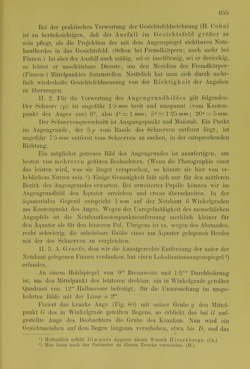 Bei der praktischen Verwertung der Gesichtsfeldzcichnung (H. Colin) ist zu berücksichtigen, daß der Ausfall im Gesichtsfeld größer zu sein pflegt, als die Projektion des mit dem Augenspiegel sichtbaren Netz- hautherdes in das Gesichtsfeld. (Schon bei Fremdkörpern; noch mehr bei Finnen.) Ist aber der Ausfall noch mäßig, sei er inselförmig, sei er dreieckig, so leistet er unschätzbare Dienste, um den Meridian des Fremdkörper- Finnen-) Mittelpunktes festzustellen. Natürlich hat man sich durch mehr- fach wiederholte Gesichtsfeldmessung von der Richtigkeit der Angaben zu überzeugen. II. 2. Für die Verwertung des Augengrundbildes gilt folgendes: Der Sehnerv (p) ist ungefähr P5 mm breit und umspannt (vom Knoten- punkt des Auges aus) 6°, also 4° = lwim; 5°=P25ram; 20ü = 5mm. Der Sehnervenquerschnitt ist Ausgangspunkt und Maßstab. Ein Punkt im Augengrunde, der b p vom Rande des Sehnerven entfernt liegt, ist ungefähr 7*5 mm entfernt vom Sehnerven zu suchen, in der entsprechenden Richtung. Ein möglichst getreues Bild des Augengrundes ist anzufertigen, am besten von mehreren geübten Beobachtern. (Wenn die Photographie einst das leisten wird, was sie längst versprochen, so könnte sie hier von er- heblichem Nutzen sein.J) Einige Genauigkeit läßt sich nur für den mittleren Bezirk des Augengrundes erwarten. Bei erweiterter Pupille können wir im Augengrundbild den Äquator erreichen und etwas überschreiten. In der äquatorialen Gegend entspricht 1 mm auf der Netzhaut 6 Winkelgraden am Knotenpunkt des Auges. Wegen der Unregelmäßigkeit des menschlichen Augapfels ist die Netzhautknotenpunktsentfernung merklich kleiner für den Äquator als für den hinteren Pol. Übrigens ist cs, wegen des Abstandes, recht schwierig, die scheinbare Größe eines am Äquator gelegenen Herdes mit der des Sehnerven zu vergleichen. II. 3. A. Graefe, dem wir die kunstgerechte Entfernung der unter der Netzhaut gelegenen Finnen verdanken, hat einen Lokalisationsaugenspiegel2) erfunden. An einem Hohlspiegel von 9 Brennweite und P5' Durchbohrung ist, um den Mittelpunkt des letzteren drehbar, ein in Winkelgrade geteilter Quadrant von 12 Halbmesser befestigt, für die Untersuchung im umge- kehrten Bilde mit der Linse + 2. Fixiert das kranke Auge (Fig. 80) mit seiner Grube g den Mittel- punkt G des in Winkelgrade geteilten Bogens, so erblickt das bei G auf- gestellte Auge des Beobachters die Grube des Kranken. Nun wird ein Gesichtszeichen auf dem Bogen langsam verschoben, etwa bis 2), und das ') Hoffentlich erfüllt Dimmers Apparat diesen Wunsch Hirschbergs. (Cz.) 2) Man kann auch das Perimeter zu diesem Zwecke verwenden. (H.)