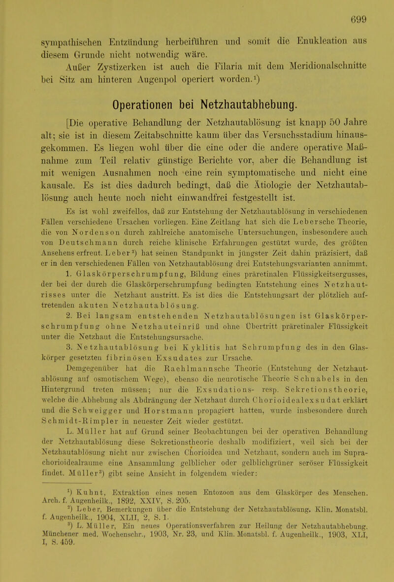 sympathischen Entzündung herbeiführen und somit die Enukleation aus diesem Grunde nicht notwendig wäre. Außer Zystizerken ist auch die Filaria mit dem Meridionalschnitte bei Sitz am hinteren Augenpol operiert worden.1) Operationen bei Netzhautabhebung. [Die operative Behandlung der Netzhautablösung ist knapp 50 Jahre alt; sie ist in diesem Zeitabschnitte kaum über das Yersuchsstadium hinaus- gekommen. Es liegen wohl über die eine oder die andere operative Maß- nahme zum Teil relativ günstige Berichte vor, aber die Behandlung ist mit wenigen Ausnahmen noch eine rein symptomatische und nicht eine kausale. Es ist dies dadurch bedingt, daß die Ätiologie der Netzhautab- lösung auch heute noch nicht einwandfrei festgestellt ist. Es ist wohl zweifellos, daß zur Entstehung der Netzhautablösung in verschiedenen Fällen verschiedene Ursachen vorliegen. Eine Zeitlang hat sich die Leb ersehe Theorie, die von Nordenson durch zahlreiche anatomische Untersuchungen, insbesondere auch von Deutschmann durch reiche klinische Erfahrungen gestützt wurde, des größten Ansehens erfreut. Leber2) hat seinen Standpunkt in jüngster Zeit dahin präzisiert, daß er in den verschiedenen Fällen von Netzhautablösung drei Entstehungsvarianten annimmt. 1. Glaskörper Schrumpfung, Bildung eines präretinalen Flüssigkeitsergusses, der bei der durch die Glaskörperschrumpfung bedingten Entstehung eines Netzhaut- risses unter die Netzhaut austritt. Es ist dies die Entstehungsart der plötzlich auf- tretenden akuten Netzhautablösung. 2. Bei langsam entstehenden Netzhautahlösungen ist Glaskörper- schrumpfung ohne Netzhauteinriß und ohne Übertritt präretinaler Flüssigkeit unter die Netzhaut die Entstehungsursache. 3. Ne tzhautablösung bei Kyklitis hat Schrumpfung des in den Glas- körper gesetzten fibrinösen Exsudates zur Ursache. Demgegenüber hat die Raehl mann sehe Theorie (Entstehung der Nctzhaut- ablösung auf osmotischem Wege), ebenso die neurotische Theorie. Schnabels in den Hintergrund treten müssen; nur die Exsudations- resp. Sekretionstheorie, welche die Abhebung als Abdrängung der Netzhaut durch Chorioidealexsudat erklärt und die Schweigger und Horstmann propagiert hatten, wurde insbesondere durch Schmidt-Rimpler in neuester Zeit wieder gestützt. L. Müller hat auf Grund seiner Beobachtungen bei der operativen Behandlung der Netzhautablösung diese Sekretionstheorie deshalb modifiziert, weil sich hei der Netzhautablösung nicht nur zwischen Chorioidea und Netzhaut, sondern auch im Supra- chorioidealraume eine Ansammlung gelblicher oder gelblichgrüner seröser Flüssigkeit findet. Müller3) gibt seine Ansicht in folgendem wieder: 9 Kuh nt, Extraktion eines neuen Entozoon aus dem Glaskörper des Menschen. Arch. f.^Augenheilk., 1892, XXIV, S. 205. 2) Leber, Bemerkungen über die Entstehung der Netzhautablösung. Ivlin. Monatsbl. f. Augenheilk., 1904, XLII, 2, S. 1. 3) L. Müller, Ein neues Operationsverfahren zur Heilung der Netzhautabhebung. Münchener med. Wochenschr., 1903, Nr. 23, und Ivlin. Monatsbl. f. Augenheilk., 1903, XLI, I, S. 459.