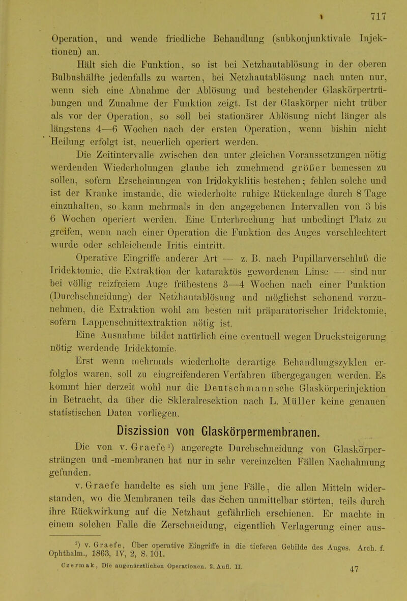 Operation, und wende friedliche Behandlung1 (subkonjunktivale Injek- tionen) an. Hält sich die Funktion, so ist bei Netzhautablösung in der oberen Bulbushälfte jedenfalls zu warten, bei Netzhautablösung nach unten nur, wenn sich eine Abnahme der Ablösung und bestehender Glaskörpertrü- bungen und Zunahme der Funktion zeigt. Ist der Glaskörper nicht trüber als vor der Operation, so soll bei stationärer Ablösung nicht länger als längstens 4—6 Wochen nach der ersten Operation, wenn bishin nicht Heilung erfolgt ist, neuerlich operiert werden. Die Zeitintervalle zwischen den unter gleichen Voraussetzungen nötig werdenden Wiederholungen glaube ich zunehmend größer bemessen zu sollen, sofern Erscheinungen von Iridokyklitis bestehen; fehlen solche und ist der Kranke imstande, die wiederholte ruhige Rückenlage durch 8 Tage einzuhalten, so .kann mehrmals in den angegebenen Intervallen von 3 bis 6 Wochen operiert werden. Eine Unterbrechung hat unbedingt Platz zu greifen, wenn nach einer Operation die Funktion des Auges verschlechtert wurde oder schleichende Iritis eintritt. Operative Eingriffe anderer Art — z. B. nach Pupillarverschluß die Iridektomie, die Extraktion der kataraktös gewordenen Linse — sind nur bei völlig reizfreiem Auge frühestens 3—4 Wochen nach einer Punktion (Durchschneidung) der Netzhautablösung und möglichst schonend vorzu- nehmen, die Extraktion wohl am besten mit präparatorischer Iridektomie, sofern Lappenschnittextraktion nötig ist. Eine Ausnahme bildet natürlich eine eventuell wegen Drucksteigerung nötig werdende Iridektomie. Erst wenn mehrmals wiederholte derartige Behandlungszyklen er- folglos waren, soll zu eingreifenderen Verfahren übergegangen werden. Es kommt hier derzeit wohl nur die Deutschmann sehe Glaskörperinjektion in Betracht, da über die Skleralresektion nach L. Müller keine genauen statistischen Daten vorliegen. Diszission von Glaskörpermembranen. Die von v. Graefe1) angeregte Durchschneidung von Glaskörper- strängen und -membranen hat nur in sehr vereinzelten Fällen Nachahmung; o gefunden. v. Graefe handelte es sich um jene Fälle, die allen Mitteln wider- standen, wo die Membranen teils das Sehen unmittelbar störten, teils durch ihre Rückwirkung auf die Netzhaut gefährlich erschienen. Er machte in einem solchen Falle die Zerschneidung, eigentlich Verlagerung einer aus- ') v. Graefe, Über operative Eingriffe in die tieferen Gebilde des Auges. Arcb f Ophthalm., 1863, IV, 2, S. 101. 47