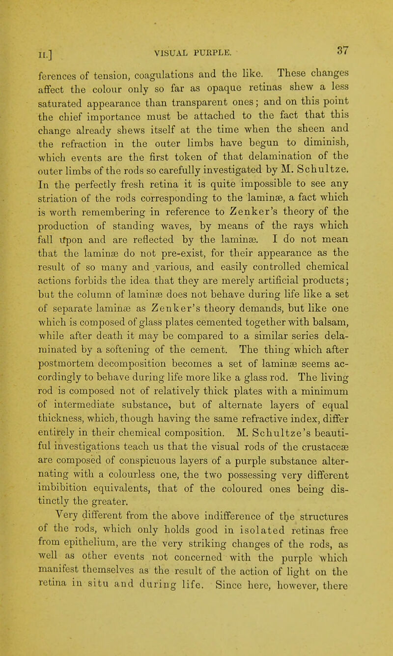 ferences of tension, coagulations and the like. These changes affect the colour only so far as opaque retinas shew a less saturated appearance than transparent ones; and on this point the chief importance must be attached to the fact that this change already shews itself at the time when the sheen and the refraction in the outer limbs have begun to diminish, which events are the first token of that delamination of the outer limbs of the rods so carefully investigated by M. Schultze. In the perfectly fresh retina it is quite impossible to see any striation of the rods corresponding to the laminae, a fact which is worth remembering in reference to Zenker's theory of the production of standing waves, by naeans of the rays which fall ifpon and are reflected by the laminse. I do not mean that the laminse do not pre-exist, for their appearance as the result of so many and various, and easily controlled chemical actions forbids the idea that they are merely artificial products; but the column of laminse does not behave during life like a set of separate laminte as Zenker's theory demands, but like one which is composed of glass plates cemented together with balsam, while after death it may be compared to a similar series dela- rainated by a softening of the cement. The thing which after postmortem decomposition becomes a set of lamina seems ac- cordingly to behave during life more like a glass rod. The living rod is composed not of relatively thick plates with a minimum of intermediate substance, but of alternate layers of equal thickness, which, though having the same refractive index, differ entirely in their chemical composition. M. Schultze's beauti- ful investigations teach us that the visual rods of the crustacese are composed of conspicuous layers of a purple substance alter- nating with a colourless one, the two possessing very different imbibition equivalents, that of the coloured ones being dis- tinctly the greater. Very different from the above indifference of the structures of the rods, which only holds good in isolated retinas free from epithelium, are the very striking changes of the rods, as well as other events not concerned with the purple which manifest themselves as the result of the action of light on the retina in situ and during life. Since here, however, there