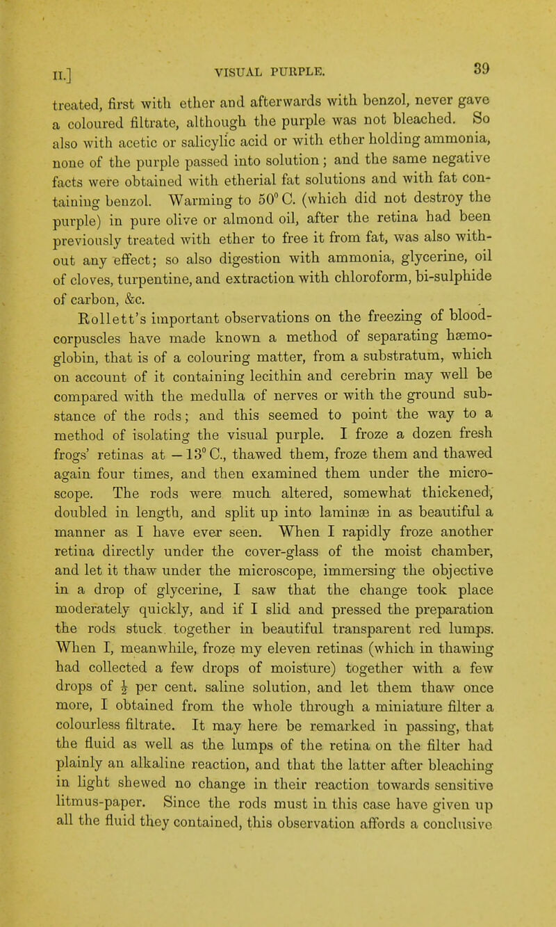 treated, first with ether and afterwards with benzol, never gave a coloured filtrate, although the purple was not bleached. So also with acetic or salicylic acid or with ether holding ammonia, none of the purple passed into solution; and the same negative facts were obtained with etherial fat solutions and with fat con- taining benzol. Warming to 50 C. (which did not destroy the purple) in pure olive or almond oil, after the retina had been previously treated with ether to free it from fat, was also with- out any effect; so also digestion with ammonia, glycerine, oil of cloves, turpentine, and extraction with chloroform, bi-sulphide of carbon, &c. Rollett's important observations on the freezing of blood- corpuscles have made known a method of separating haemo- globin, that is of a colouring matter, from a substratum, which on account of it containing lecithin and cerebrin may well be compared with the medulla of nerves or with the ground sub- stance of the rods; and this seemed to point the way to a method of isolating the visual purple. I froze a dozen fresh frogs' retinas at — IS^C, thawed them, froze them and thawed again four times, and then examined them under the micro- scope. The rods were much altered, somewhat thickened, doubled in length, and split up into laminae in as beautiful a manner as I have ever seen. When I rapidly froze another retina directly under the cover-glass of the moist chamber, and let it thaw under the microscope, immersing the objective in a drop of glycerine, I saw that the change took place moderately quickly, and if I slid and pressed the preparation the rods stuck, together in beautiful transparent red lumps. When I, meanwhile, froze my eleven retinas (which in thawing had collected a few drops of moisture) together with a few drops of I per cent, saline solution, and let them thaw once more, I obtained from the whole through a miniature filter a colourless filtrate. It may here be remarked in passing, that the fluid as well as the lumps of the retina on the filter had plainly an alkaline reaction, and that the latter after bleaching in light shewed no change in their reaction towards sensitive litmus-paper. Since the rods must in this case have given up all the fluid they contained, this observation affords a conclusive