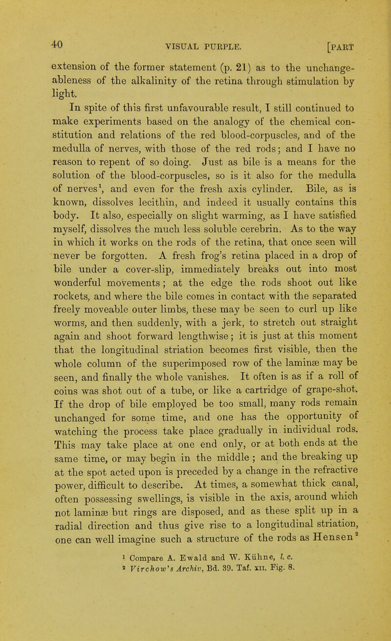 extension of the former statement (p. 21) as to the unchange- ableness of the alkalinity of the retina through stimulation by light. In spite of this first unfavourable result, T still continued to make experiments based on the analogy of the chemical con- stitution and relations of the red blood-corpuscles, and of the medulla of nerves, with those of the red rods; and I have no reason to repent of so doing. Just as bile is a means for the solution of the blood-corpuscles, so is it also for the medulla of nerves \ and even for the fresh axis cylinder. Bile, as is known, dissolves lecithin, and indeed it usually contains this body. It also, especially on slight warming, as I have satisfied myself, dissolves the much less soluble cerebrin. As to the way in which it works on the rods of the retina, that once seen will never be forgotten. A fresh frog's retina placed in a drop of bile under a cover-slip, immediately breaks out into most wonderful movements; at the edge the rods shoot out like rockets, and where the bile comes in contact with the separated freely moveable outer limbs, these may be seen to curl up like worms, and then suddenly, with a jerk, to stretch out straight again and shoot forward lengthwise; it is just at this moment that the longitudinal striation becomes first visible, then the whole column of the superimposed row of the laminae may be seen, and finally the whole vanishes. It often is as if a roll of coins was shot out of a tube, or like a cartridge of grape-shot. If the drop of bile employed be too small, many rods remain unchanged for some time, and one has the opportunity of watching the process take place gradually in individual rods. This may take place at one end only, or at both ends at the same time, or may begin in the middle ; and the breaking up at the spot acted upon is preceded by a change in the refractive power, diflficult to describe. At times, a somewhat thick caoal, often possessing swellings, is visible in the axis, around which not laminae but rings are disposed, and as these split up in a radial direction and thus give rise to a longitudinal striation, one can well imagine such a structure of the rods as Hensen I Compare A. Ewald and W. Kiihne, /. c. a Virchow's Archiv, Bd. 39. Taf. xn. Fig. 8.