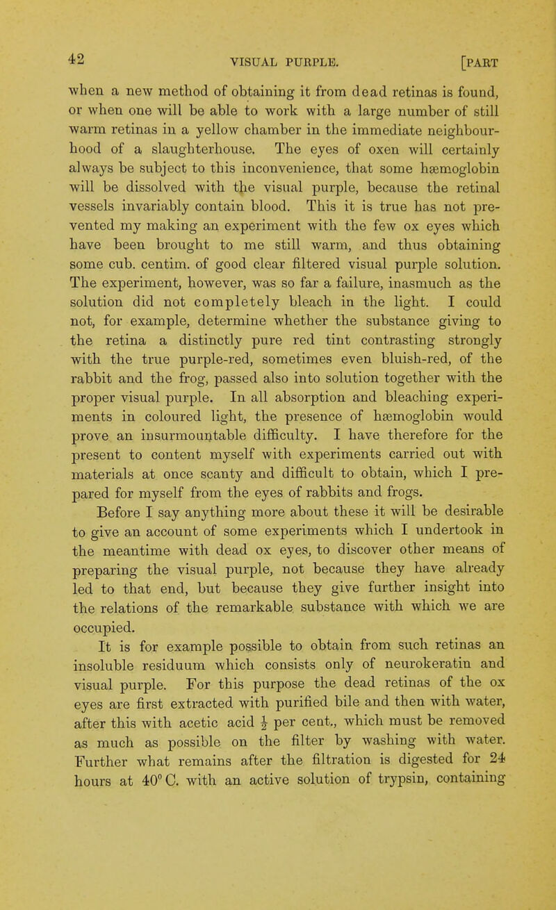 when a new method of obtaining it from dead retinas is found, or when one will be able to work with a large number of still warm retinas in a yellow chamber in the immediate neighbour- hood of a slaughterhouse. The eyes of oxen will certainly always be subject to this inconvenience, that some haemoglobin will be dissolved with the visual purple, because the retinal vessels invariably contain blood. This it is true has not pre- vented my making an experiment with the few ox eyes which have been brought to me still warm, and thus obtaining some cub. centim. of good clear filtered visual purple solution. The experiment, however, was so far a failure, inasmuch as the solution did not completely bleach in the light. I could not, for example, determine whether the substance giving to the retina a distinctly pure red tint contrasting strongly with the true purple-red, sometimes even bluish-red, of the rabbit and the frog, passed also into solution together with the proper visual purple. In all absorption and bleaching experi- ments in coloured light, the presence of hEemoglobin would prove an insurmountable difficulty. I have therefore for the present to content myself with experiments carried out with materials at once scanty and difficult to obtain, which I pre- pared for myself from the eyes of rabbits and frogs. Before I say anything more about these it will be desirable to give an account of some experiments which I undertook in the meantime with dead ox eyes, to discover other means of preparing the visual purple, not because they have already led to that end, but because they give further insight into the relations of the remarkable substance with which we are occupied. It is for example possible to obtain from such retinas an insoluble residuum which consists only of neurokeratin and visual purple. For this purpose the dead retinas of the ox eyes are first extracted with purified bile and then with water, after this with acetic acid J per cent., which must be removed as much as possible on the filter by washing with water. Further what remains after the filtration is digested for 24 hours at 40 C. with an active solution of trypsin, containing