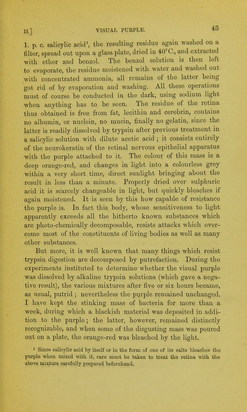 1. p. c. salicylic acid', the resulting residue again washed on a filter, spread out upon a glass plate, dried in 40 C, and extracted with ether and benzol. The benzol solution is then left to evaporate, the residue moistened with water and washed out with concentrated ammonia, all remains of the latter being got rid of by evaporation and washing. All these operations must of course be conducted in the dark, using sodium light when anything has to be seen. The residue of the retina thus obtained is free from fat, lecithin and cerebrin, contains no albumin, or nuclein, no mucin, finally no gelatin, since the latter is readily dissolved by trypsin after previous treatment in a salicylic solution with dilute acetic acid ; it consists entirely of the neurokeratin of the retinal nervous epithelial apparatus with the purple attached to it. The colour of this mass is a deep orange-red, and changes in light into a colourless grey within a very short time, direct sunlight bringing about the result in less than a minute. Properly dried over sulphuric acid it is scarcely changeable in light, but quickly bleaches if again moistened. It is seen by this how capable of resistance the purple is. In fact this body, whose sensitiveness to light apparently exceeds all the hitherto known substances which are photo-chemically decomposable, resists attacks which over- come most of the constituents of living bodies as well as many other substances. But more, it is well known that many things which resist trypsin digestion are decomposed by putrefaction. During the experiments instituted to determine whether the visual purple was dissolved by alkaline trypsin solutions (which gave a nega- tive result), the various mixtures after five or six hours became, as usual, putrid; nevertheless the purple remained unchanged. I have kept the stinking mass of bacteria for more than a week, during which a blackish material was deposited in addi- tion to the purple; the latter, however, remained distinctly recognizable, and when some of the disgusting mass was poured out on a plate, the orange-red was bleached by the light. ^ Since salicylic acid by itself or in the form of one of its salts bleaches the pnrple when mixed with it, care must be taken to treat the retina with the above mixture carefully prepared boforohand.