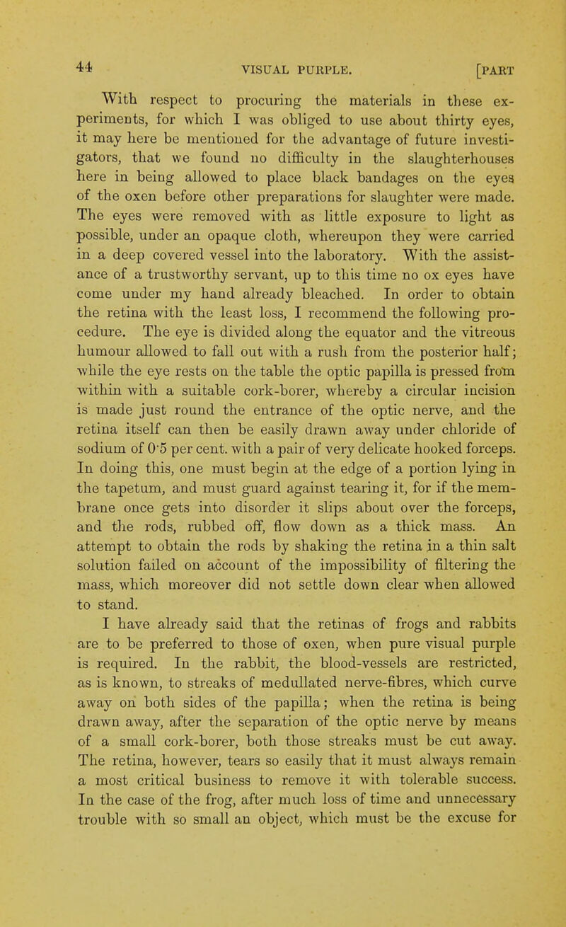 With respect to procuring the materials in these ex- periments, for which I was obliged to use about thirty eyes, it may here be mentioned for the advantage of future investi- gators, that we found no difficulty in the slaughterhouses here in being allowed to place black bandages on the eyes of the oxen before other preparations for slaughter were made. The eyes were removed with as little exposure to light as possible, under an opaque cloth, whereupon they were carried in a deep covered vessel into the laboratory. With the assist- ance of a trustworthy servant, up to this time no ox eyes have come under my hand already bleached. In order to obtain the retina with the least loss, I recommend the following pro- cedure. The eye is divided along the equator and the vitreous humour allowed to fall out with a rush from the posterior half; while the eye rests on the table the optic papilla is pressed from within with a suitable cork-borer, whereby a circular incision is made just round the entrance of the optic nerve, and the retina itself can then be easily drawn away under chloride of sodium of 05 per cent, with a pair of very delicate hooked forceps. In doing this, one must begin at the edge of a portion lying in the tapetum, and must guard against tearing it, for if the mem- brane once gets into disorder it slips about over the forceps, and the rods, rubbed off, flow down as a thick mass. An attempt to obtain the rods by shaking the retina in a thin salt solution failed on account of the impossibility of filtering the mass, which moreover did not settle down clear when allowed to stand. I have already said that the retinas of frogs and rabbits are to be preferred to those of oxen, when pure visual purple is required. In the rabbit, the blood-vessels are restricted, as is known, to streaks of medullated nerve-fibres, which curve away on both sides of the papilla; when the retina is being drawn away, after the separation of the optic nerve by means of a small cork-borer, both those streaks must be cut away. The retina, however, tears so easily that it must always remain a most critical business to remove it with tolerable success. In the case of the frog, after much loss of time and unnecessary trouble with so small an object, which must be the excuse for