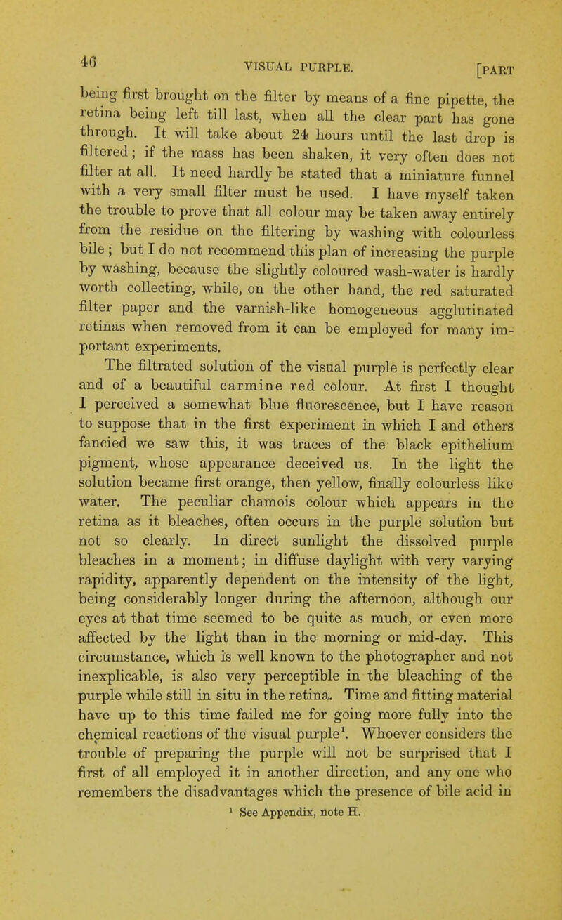 being first brought on the filter by means of a fine pipette, the retina being left till last, when all the clear part has gone through. It will take about 24 hours until the last drop is filtered; if the mass has been shaken, it very often does not filter at all. It need hardly be stated that a miniature funnel with a very small filter must be used. I have myself taken the trouble to prove that all colour may be taken away entirely from the residue on the filtering by washing with colourless bile ; but I do not recommend this plan of increasing the purple by washing, because the slightly coloured wash-water is hardly worth collecting, while, on the other hand, the red saturated filter paper and the varnish-like homogeneous agglutinated retinas when removed from it can be employed for many im- portant experiments. The filtrated solution of the visual purple is perfectly clear and of a beautiful carmine red colour. At first I thought I perceived a somewhat blue fluorescence, but I have reason to suppose that in the first experiment in which I and others fancied we saw this, it was traces of the black epithelium pigment, whose appearance deceived us. In the light the solution became first orange, then yellow, finally colourless like water. The peculiar chamois colour which appears in the retina as it bleaches, often occurs in the purple solution but not so clearly. In direct sunlight the dissolved purple bleaches in a moment; in diffuse daylight with very varying rapidity, apparently dependent on the intensity of the light, being considerably longer during the afternoon, although our eyes at that time seemed to be quite as much, or even more affected by the light than in the morning or mid-day. This circumstance, which is well known to the photographer and not inexplicable, is also very perceptible in the bleaching of the purple while still in situ in the retina. Time and fitting material have up to this time failed me for going more fully into the chemical reactions of the visual purple \ Whoever considers the trouble of preparing the purple will not be surprised that I first of all employed it in another direction, and any one who remembers the disadvantages which the presence of bile acid in