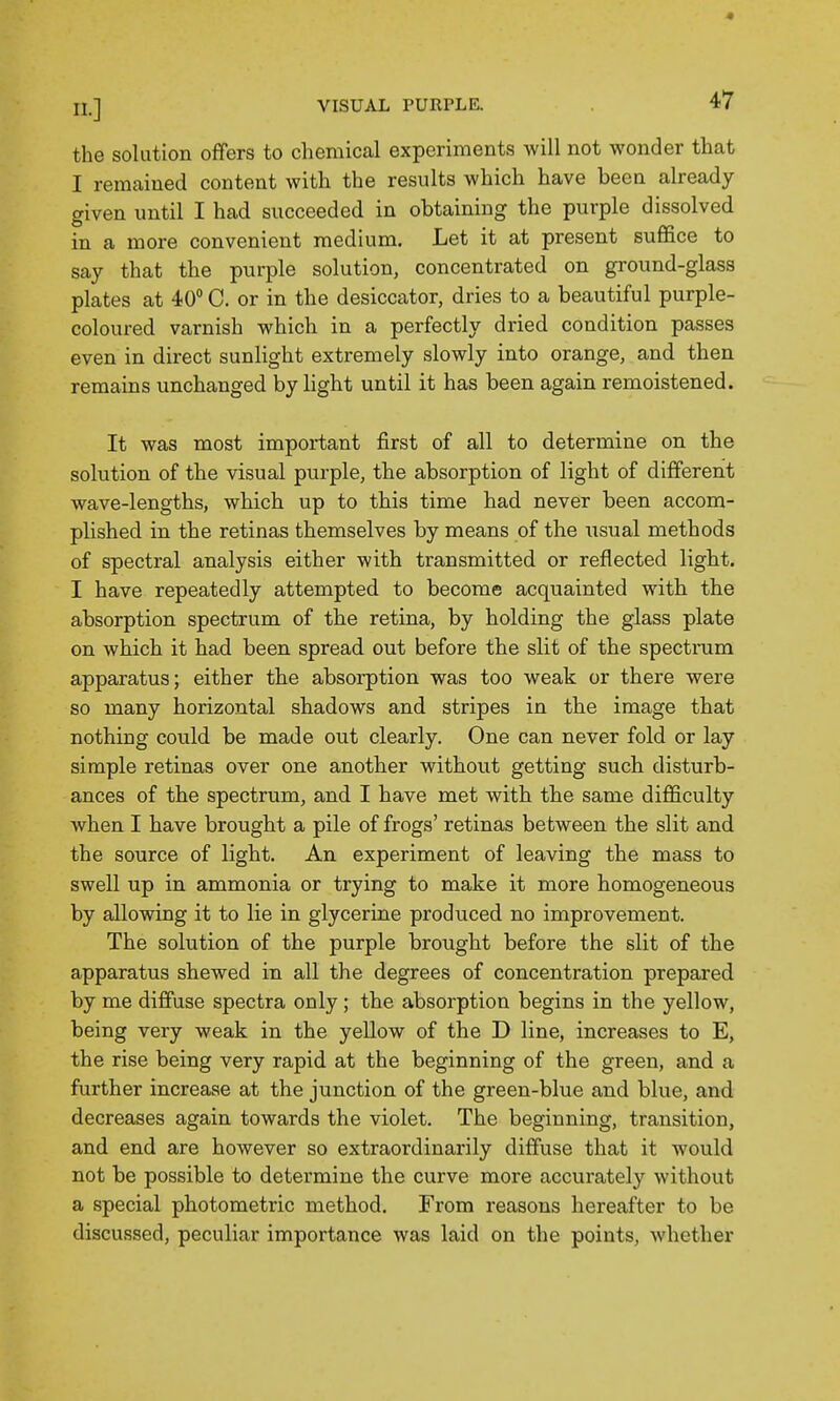 the solution offers to chemical experiments will not wonder that I remained content with the results which have been already given until I had succeeded in obtaining the purple dissolved in a more convenient medium. Let it at present suffice to say that the purple solution, concentrated on ground-glass plates at 40 C. or in the desiccator, dries to a beautiful purple- coloured varnish which in a perfectly dried condition passes even in direct sunlight extremely slowly into orange, and then remains unchanged by light until it has been again remoistened. It was most important first of all to determine on the solution of the visual purple, the absorption of light of different wave-lengths, which up to this time bad never been accom- plished in the retinas themselves by means of the usxial methods of spectral analysis either with transmitted or reflected light. I have repeatedly attempted to become acquainted with the absorption spectrum of the retina, by holding the glass plate on which it had been spread out before the slit of the spectram apparatus; either the absorption was too weak or there were so many horizontal shadows and stripes in the image that nothing could be made out clearly. One can never fold or lay simple retinas over one another without getting such disturb- ances of the spectrum, and I have met with the same difficulty when I have brought a pile of frogs' retinas between the slit and the source of light. An experiment of leaving the mass to swell up in ammonia or trying to make it more homogeneous by allowing it to lie in glycerine produced no improvement. The solution of the purple brought before the slit of the apparatus shewed in all the degrees of concentration prepared by me diffuse spectra only; the absorption begins in the yellow, being very weak in the yellow of the D line, increases to E, the rise being very rapid at the beginning of the green, and a further increase at the junction of the green-blue and blue, and decreases again towards the violet. The beginning, transition, and end are however so extraordinarily diffuse that it would not be possible to determine the curve more accurately without a special photometric method. From reasons hereafter to be discussed, peculiar importance was laid on the points, whether