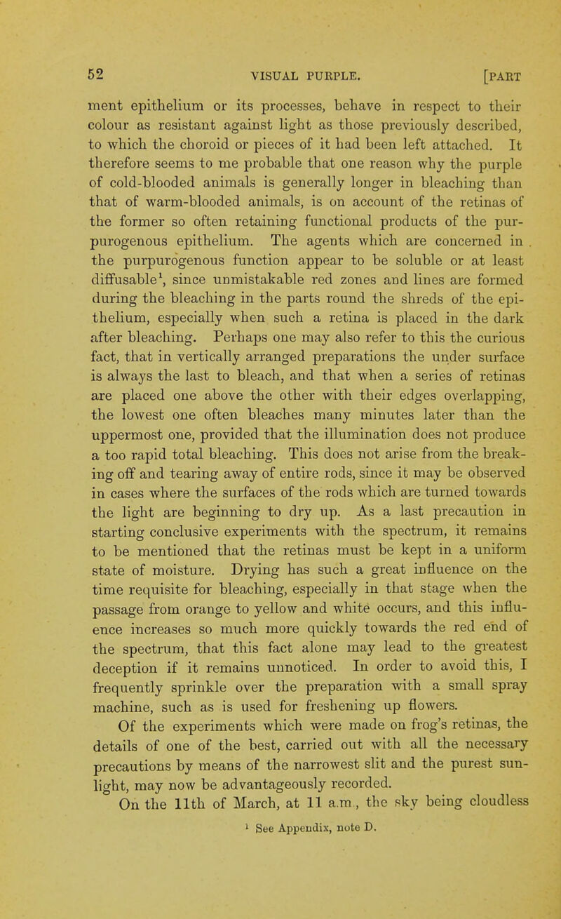 ment epithelium or its processes, behave in respect to their colour as resistant against light as those previously described, to which the choroid or pieces of it had been left attached. It therefore seems to me probable that one reason why the purple of cold-blooded animals is generally longer in bleaching than that of warm-blooded animals, is on account of the retinas of the former so often retaining functional products of the pur- purogenous epithelium. The agents which are concerned in . the purpurogenous function appear to be soluble or at least diffusable*, since unmistakable red zones aud lines are formed during the bleaching in the parts round the shreds of the epi- thelium, especially when such a retina is placed in the dark after bleaching. Perhaps one may also refer to this the curious fact, that in vertically arranged preparations the under surface is always the last to bleach, and that when a sei'ies of retinas are placed one above the other with their edges overlapping, the lowest one often bleaches many minutes later than the uppermost one, provided that the illumination does not produce a too rapid total bleaching. This does not arise from the break- ing off and tearing away of entire rods, since it may be observed in cases where the surfaces of the rods which are turned towards the light are beginning to dry up. As a last precaution in starting conclusive experiments with the spectrum, it remains to be mentioned that the retinas must be kept in a uniform state of moisture. Drying has such a great influence on the time requisite for bleaching, especially in that stage when the passage from orange to yellow and white occurs, and this influ- ence increases so much more quickly towards the red end of the spectrum, that this fact alone may lead to the greatest deception if it remains unnoticed. In order to avoid this, I frequently sprinkle over the preparation with a small spray machine, such as is used for freshening up flowers. Of the experiments which were made on frog's retinas, the details of one of the best, carried out with all the necessary precautions by means of the narrowest slit and the purest sun- light, may now be advantageously recorded. On the 11th of March, at 11 a.ra , the sky being cloudless