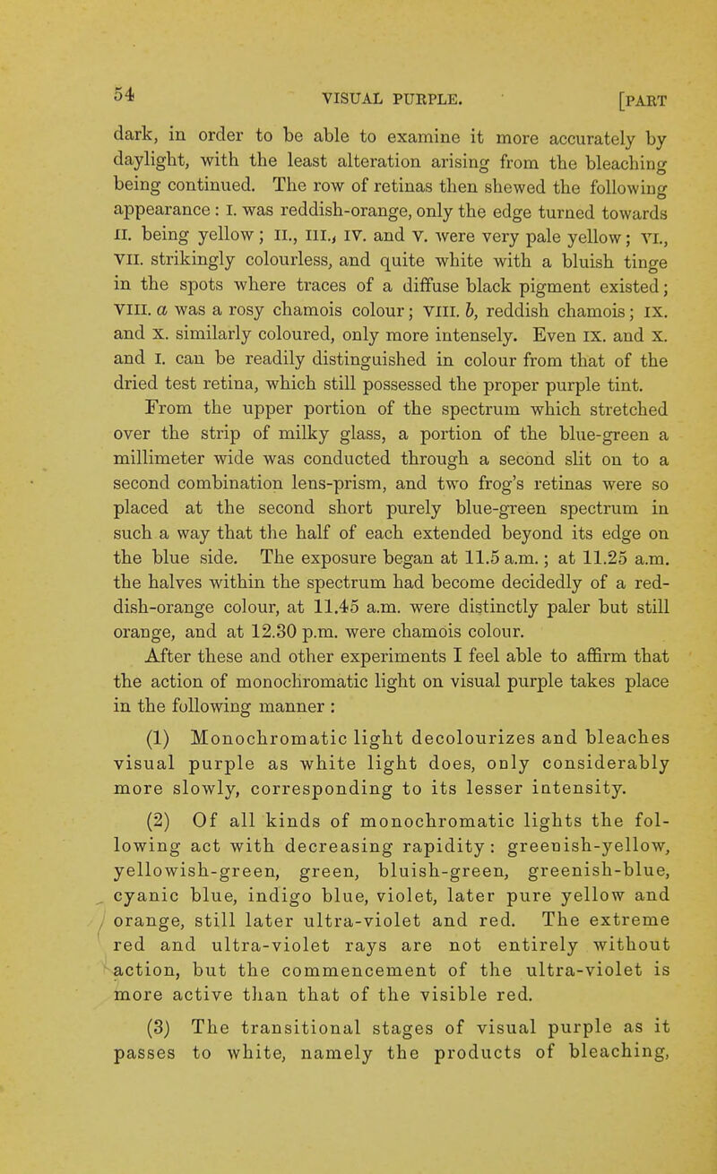 dark, in order to be able to examine it more accurately by daylight, with the least alteration arising from the bleaching being continued. The row of retinas then shewed the following appearance: I. was reddish-orange, only the edge turned towards n. being yellow; IL, iil.y iv. and V. Avere very pale yellow; VL, VII. strikingly colourless, and quite white with a bluish tinge in the spots where traces of a diffuse black pigment existed; VIII. a was a rosy chamois colour; VIII. 6, reddish chamois; IX. and X. similarly coloured, only more intensely. Even IX. and X. and L can be readily distinguished in colour from that of the dried test retina, which still possessed the proper purple tint. From the upper portion of the spectrum which stretched over the strip of milky glass, a portion of the blue-green a millimeter wide was conducted through a second slit on to a second combination lens-prism, and two frog's retinas were so placed at the second short purely blue-green spectrum in such a way that the half of each extended beyond its edge on the blue side. The exposure began at 11.5 a.m.; at 11.25 a.m. the halves within the spectrum had become decidedly of a red- dish-orange colour, at 11.45 a.m. were distinctly paler but still orange, and at 12.30 p.m. were chamois colour. After these and other experiments I feel able to affirm that the action of monochromatic light on visual purple takes place in the following manner : (1) Monochromatic light decolourizes and bleaches visual purple as white light does, only considerably more slowly, corresponding to its lesser intensity. (2) Of all kinds of monochromatic lights the fol- lowing act with decreasing rapidity: greenish-yellow, yellowish-green, green, bluish-green, greenish-blue, , cyanic blue, indigo blue, violet, later pure yellow and , orange, still later ultra-violet and red. The extreme red and ultra-violet rays are not entirely without action, but the commencement of the ultra-violet is more active than that of the visible red. (3) The transitional stages of visual purple as it passes to white, namely the products of bleaching,