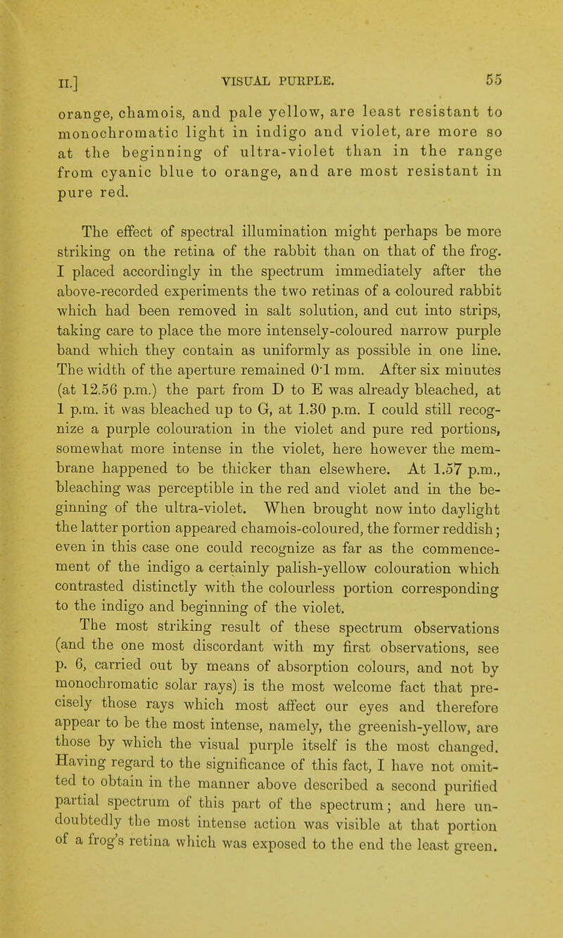 orange, chamois, and pale yellow, are least resistant to mouochroraatic light in indigo and violet, are more so at the beginning of ultra-violet than in the range from cyanic blue to orange, and are most resistant in pure red. The effect of spectral illumination might perhaps be more striking on the retina of the rabbit than on that of the frog. I placed accordingly in the spectrum immediately after the above-recorded experiments the two retinas of a coloured rabbit which had been removed in salt solution, and cut into strips, taking care to place the more intensely-coloured narrow purple band which they contain as uniformly as possible in one line. The width of the aperture remained 01 mm. After six minutes (at 12.56 p.m.) the part from D to E was already bleached, at 1 p.m. it was bleached up to G, at 1.30 p.m. I could still recog- nize a purple colouration in the violet and pure red portions, somewhat more intense in the violet, here however the mem- brane happened to be thicker than elsewhere. At 1.57 p.m., bleaching was perceptible in the red and violet and in the be- ginning of the ultra-violet. When brought now into daylight the latter portion appeared chamois-coloured, the former reddish; even in this case one could recognize as far as the commence- ment of the indigo a certainly palish-yellow colouration which contrasted distinctly with the colourless portion corresponding to the indigo and beginning of the violet. The most striking result of these spectrum observations (and the one most discordant with my first observations, see p. 6, carried out by means of absorption colours, and not by monochromatic solar rays) is the most welcome fact that pre- cisely those rays which most affect our eyes and therefore appear to be the most intense, namely, the greenish-yellow, are those by which the visual purple itself is the most changed. Having regard to the significance of this fact, I have not omit- ted to obtain in the manner above described a second purified partial spectrum of this part of the spectrum; and here un- doubtedly the most intense action was visible at that portion of a frog's retina which was exposed to the end the least green.