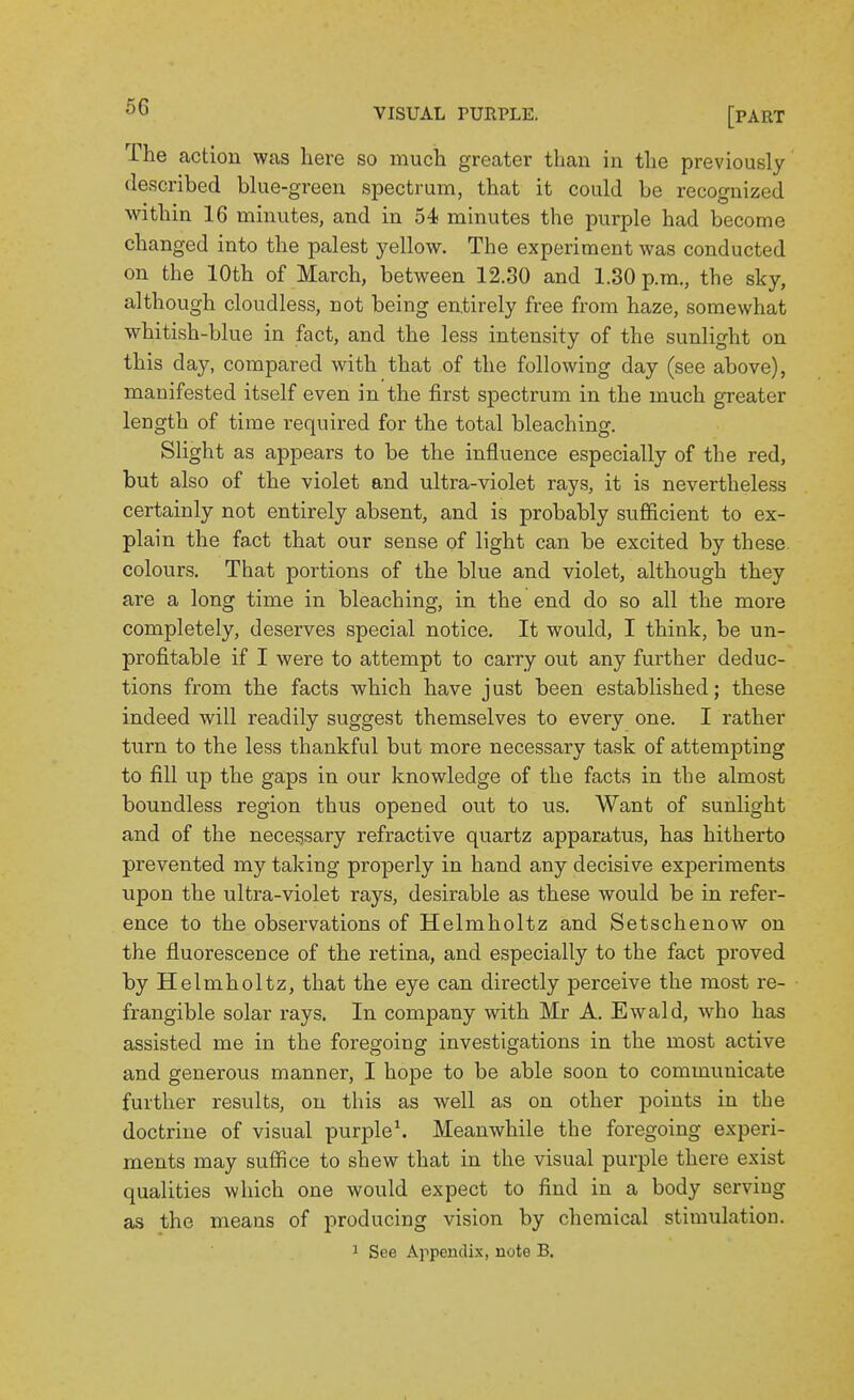 The action was here so much greater than in the previously described blue-green spectrum, that it could be recognized within 16 minutes, and in 54 minutes the purple had become changed into the palest yellow. The experiment was conducted on the 10th of March, between 12.30 and 1.30 p.m., the sky, although cloudless, not being entirely free from haze, somewhat whitish-blue in fact, and the less intensity of the sunlight on this day, compared with that of the following day (see above), manifested itself even in the first spectrum in the much greater length of time required for the total bleaching. Slight as appears to be the influence especially of the red, but also of the violet and ultra-violet rays, it is nevertheless certainly not entirely absent, and is probably sufficient to ex- plain the fact that our sense of light can be excited by these, colours. That portions of the blue and violet, although they are a long time in bleaching, in the end do so all the more completely, deserves special notice. It would, I think, be un- profitable if I were to attempt to carry out any further deduc- tions from the facts which have j ust been established; these indeed will readily suggest themselves to every one. I rather turn to the less thankful but more necessary task of attempting to fill up the gaps in our knowledge of the facts in the almost boundless region thus opened out to us. Want of sunlight and of the necessary refractive quartz apparatus, has hitherto prevented my taking properly in hand any decisive experiments upon the ultra-violet rays, desirable as these would be in refer- ence to the observations of Helmholtz and Setschenow on the fluorescence of the retina, and especially to the fact proved by Helmholtz, that the eye can directly perceive the most re- frangible solar rays. In company with Mr A. Ewald, who has assisted me in the foregoing investigations in the most active and generous manner, I hope to be able soon to communicate further results, on this as well as on other points in the doctrine of visual purple\ Meanwhile the foregoing experi- ments may suffice to shew that in the visual purple there exist qualities which one would expect to find in a body serving as the means of producing vision by chemical stimulation.