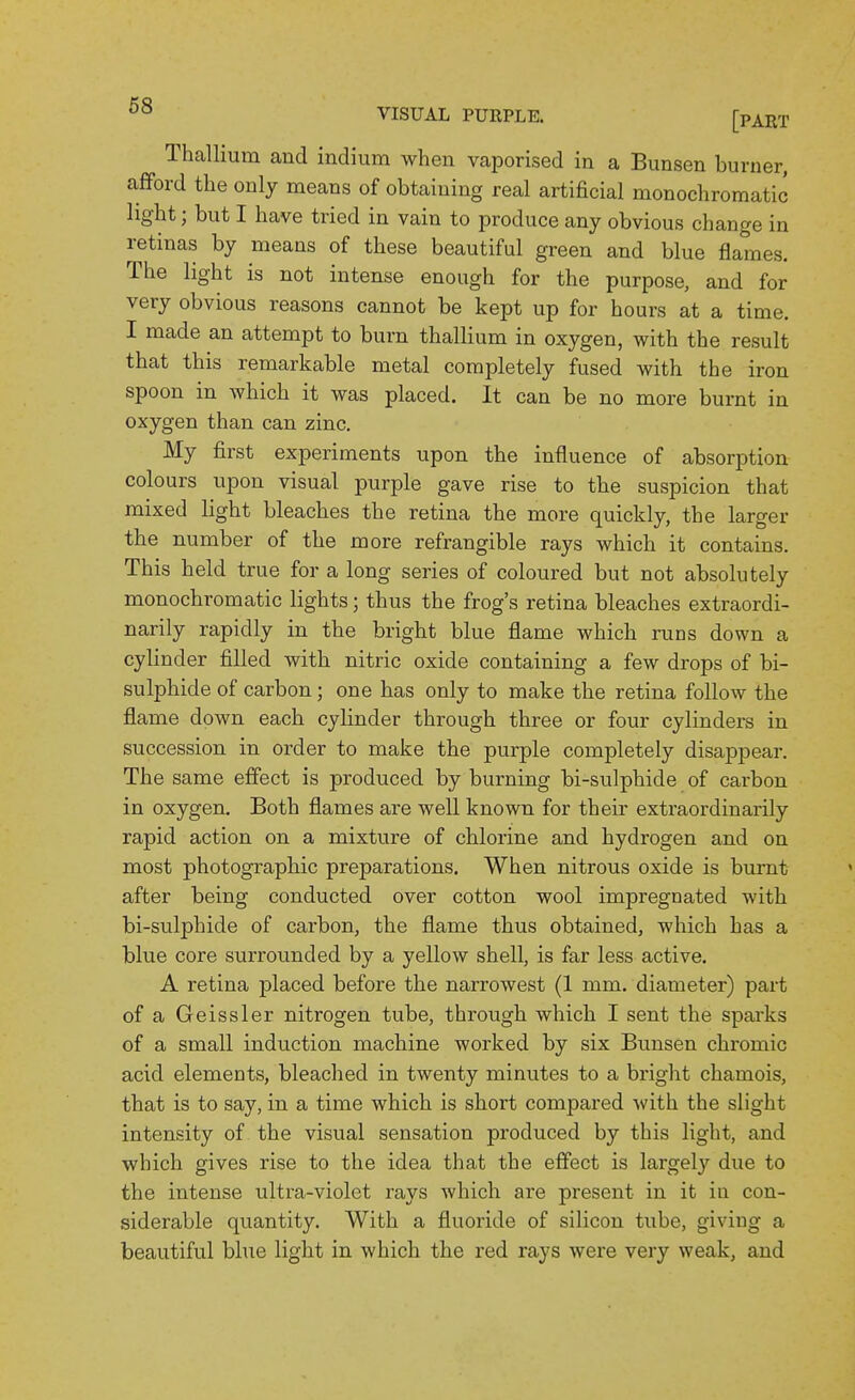 Thallium and indium when vaporised in a Bunsen burner, afford the only means of obtaining real artificial monochromatic light; but I have tried in vain to produce any obvious change in retinas by means of these beautiful green and blue flames. The light is not intense enough for the purpose, and for very obvious reasons cannot be kept up for hours at a time. I made an attempt to burn thallium in oxygen, with the result that this remarkable metal completely fused with the iron spoon in which it was placed. It can be no more burnt in oxygen than can zinc. My first experiments upon the influence of absorption colours upon visual purple gave rise to the suspicion that mixed light bleaches the retina the more quickly, the larger the number of the more refrangible rays which it contains. This held true for a long series of coloured but not absolutely monochromatic lights; thus the frog's retina bleaches extraordi- narily rapidly in the bright blue flame which runs down a cylinder filled with nitric oxide containing a few drops of bi- sulphide of carbon; one has only to make the retina follow the flame down each cylinder through three or four cylinders in succession in order to make the purple completely disappear. The same effect is produced by burning bi-sulphide of carbon in oxygen. Both flames are well known for their extraordinarily rapid action on a mixture of chlorine and hydrogen and on most photographic preparations. When nitrous oxide is burnt after being conducted over cotton wool impregnated with bi-sulphide of carbon, the flame thus obtained, which has a blue core surrounded by a yellow shell, is far less active. A retina placed before the narrowest (1 mm. diameter) part of a Geissler nitrogen tube, through which I sent the sparks of a small induction machine worked by six Bunsen chromic acid elements, bleached in twenty minutes to a bright chamois, that is to say, in a time which is short compared with the slight intensity of the visual sensation produced by this light, and which gives rise to the idea that the effect is largely due to the intense ultra-violet rays which are present in it in con- siderable quantity. With a fluoride of silicon tube, giving a beautiful blue light in which the red rays were very weak, and