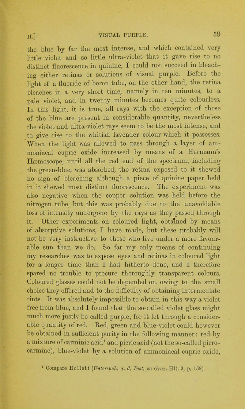 the blue by far the most intense, and which contained very little violet and so little ultra-violet that it gave rise to no distinct fluorescence in quinine, I could not succeed in bleach- ing either retinas or solutions of visual purple. Before the lio-ht of a fluoride of boron tube, on the other hand, the retina bleaches in a very short time, namely m ten mmutes, to a pale violet, and in twenty minutes becomes quite colourless. In this light, it is true, all rays with the exception of those of the blue are present in considerable quantity, nevertheless the violet and ultra-violet rays seem to be the most intense, and to give rise to the whitish lavender colour which it possesses. When the light was allowed to pass through a layer of am- moniacal cupric oxide increased by means of a Hermann's Hsemoscope, until all the red end of the spectrum, including the green-blue, was absorbed, the retina exposed to it shewed no sign of bleaching although a piece of quinine paper held in it shewed most distinct fluorescence. The experiment was also negative when the copper solution was held before the nitrogen tube, but this was probably due to the unavoidable loss of intensity undergone by the rays as they passed through it. Other experiments on coloured light, obtained by means of absorptive solutions, I have made, but these probably Avill not be very instructive to those who live under a more favour- able sun than we do. So far my only means of continuing my researches was to expose eyes and retinas in coloured light for a longer time than I had hitherto done, and I therefore spared no trouble to procure thoroughly transparent colours. Coloured glasses could not be depended on, owing to the small choice they offered and to the difficulty of obtaining intermediate tints. It was absolutely impossible to obtain in this way a violet free from blue, and I found that the so-called violet glass might much more justly be called purple, for it let through a consider- able quantity of red. Red, green and blue-violet could however be obtained in sufficient purity in the following manner: red by a mixture of carminic acid' and picric acid (not the so-called picro- carmine), blue-violet by a solution of ammoniacal cupric oxide, 1 Compare Eollett {Untcrsuch. a. d. Inst, zu Graz. Hft. 2, p. 158).