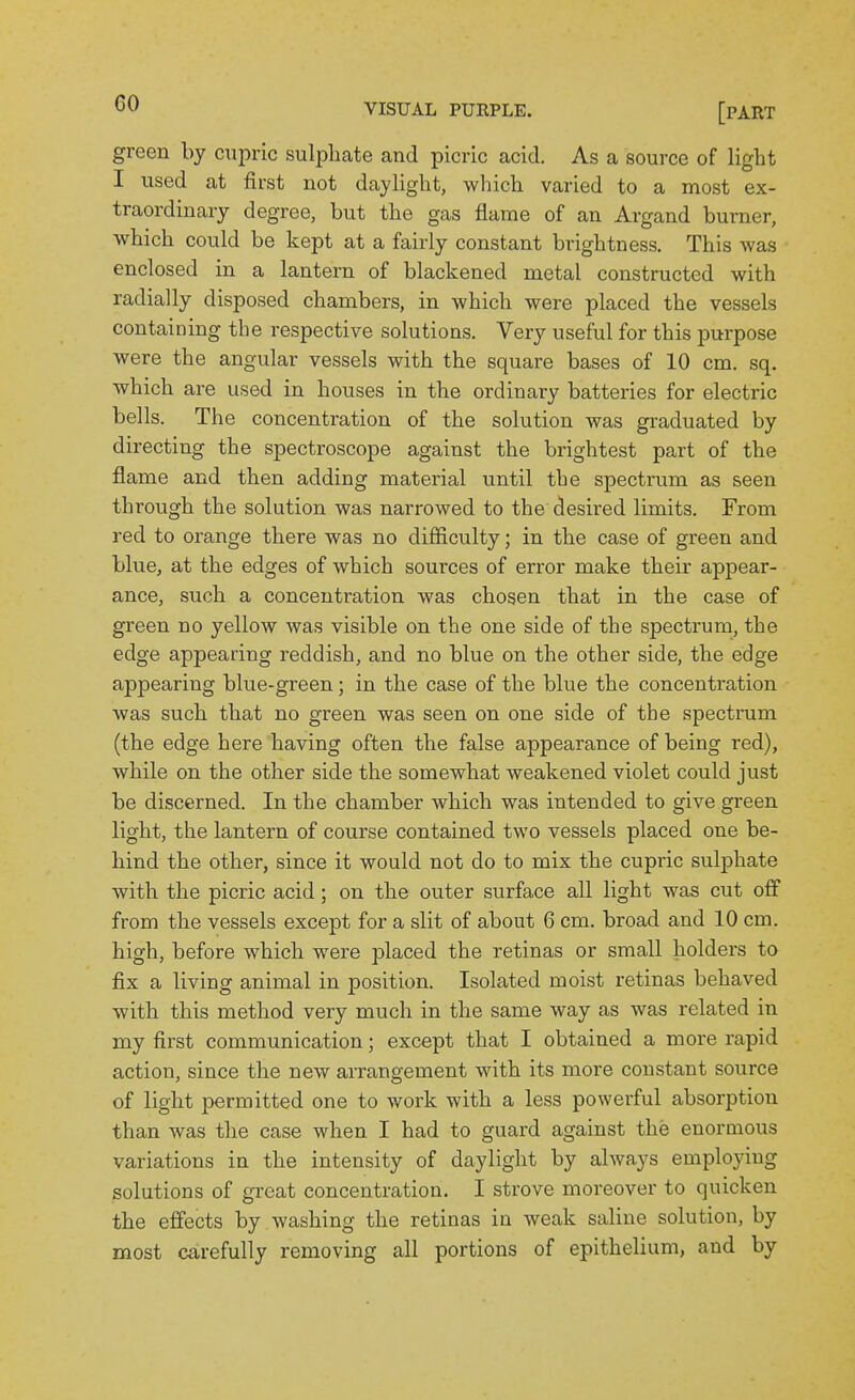 green by cupric sulphate and picric acid. As a source of light I used at first not daylight, which varied to a most ex- traordinary degree, but the gas flame of an Argand burner, which could be kept at a fairly constant brightness. This was enclosed in a lantern of blackened metal constructed with radially disposed chambers, in which were placed the vessels containing the respective solutions. Very useful for this purpose were the angular vessels with the square bases of 10 cm. sq. which are used in houses in the ordinary batteries for electric bells. The concentration of the solution was graduated by directing the spectroscope against the brightest part of the flame and then adding material until the spectrum as seen through the solution was narrowed to the desired limits. From red to orange there was no difficulty; in the case of green and blue, at the edges of which sources of error make their appear- ance, such a concentration was chosen that in the case of green no yellow was visible on the one side of the spectrum, the edge appearing reddish, and no blue on the other side, the edge appearing blue-green; in the case of the blue the concentration was such that no green was seen on one side of the spectrum (the edge here having often the false appearance of being red), while on the other side the somewhat weakened violet could just be discerned. In the chamber which was intended to give green light, the lantern of course contained two vessels placed one be- hind the other, since it would not do to mix the cupric sulphate with the picric acid; on the outer surface all light was cut off from the vessels except for a slit of about 6 cm. broad and 10 cm. high, before which were placed the retinas or small holders to fix a living animal in position. Isolated moist retinas behaved with this method very much in the same way as was related in my first communication; except that I obtained a more rapid action, since the new arrangement with its more constant source of light permitted one to work with a less powerful absorption than was the case when I had to guard against the enornious variations in the intensity of daylight by always employing solutions of great concentration. I strove moreover to quicken the effects by washing the retinas in weak saline solution, by most carefully removing all portions of epithelium, and by