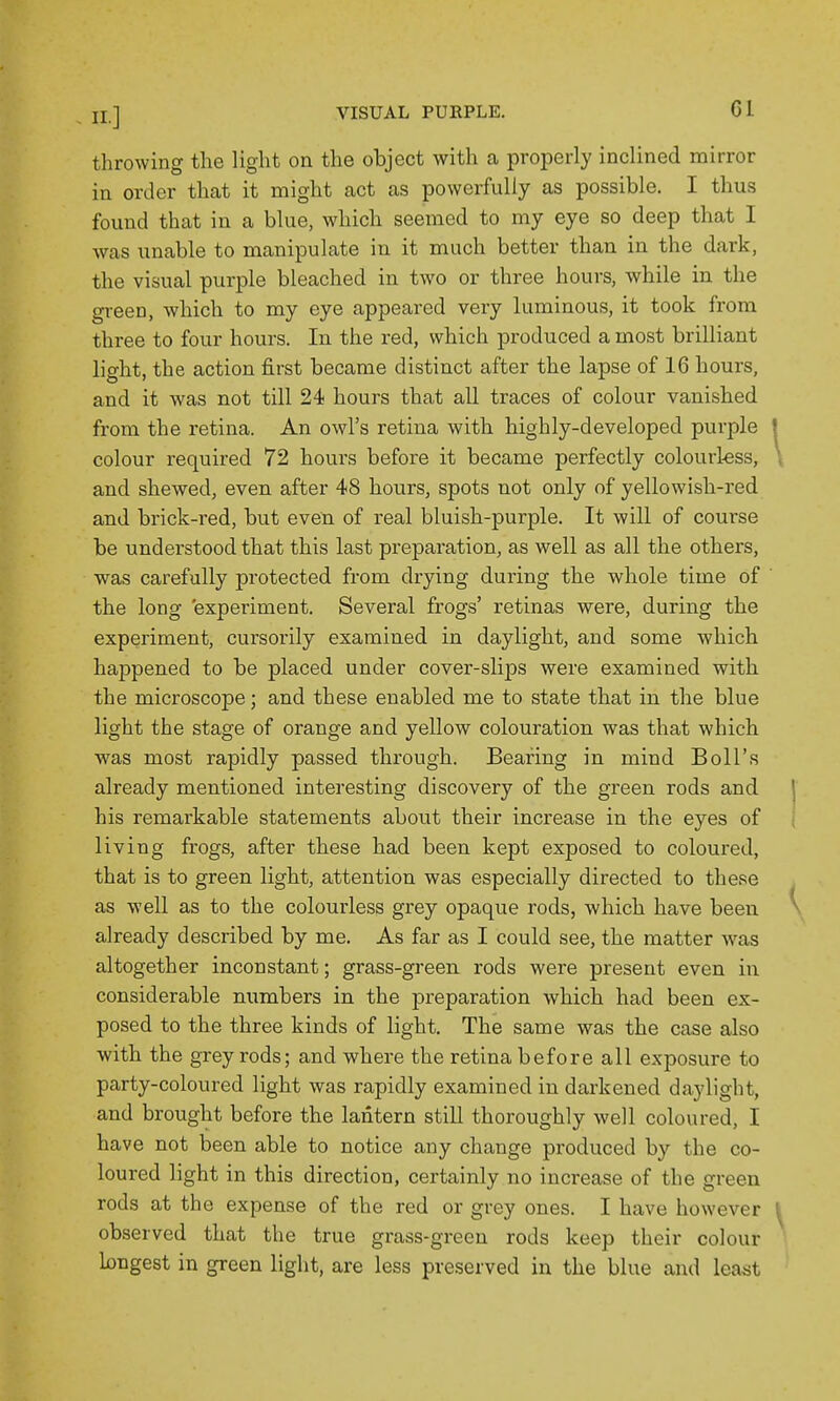 throwing the light on the object with a properly inclined mirror in order that it might act as powerfully as possible. I thus found that in a blue, which seemed to my eye so deep that I was unable to manipulate in it much better than in the dark, the visual purple bleached in two or three hours, while in the green, which to my eye appeared very luminous, it took from three to four hours. In the red, which produced a most brilliant light, the action first became distinct after the lapse of 16 hours, and it was not till 24 hours that all traces of colour vanished from the retina. An owl's retina with highly-developed purple colour required 72 hours before it became perfectly colourless, and shewed, even after 48 hours, spots not only of yellowish-red and brick-red, but even of real bluish-purple. It will of course be understood that this last preparation, as well as all the others, was carefully protected from drying during the whole time of the long experiment. Several frogs' retinas were, during the experiment, cursorily examined in daylight, and some which happened to be placed under cover-slips were examined with the microscope; and these enabled me to state that in the blue light the stage of orange and yellow colouration was that which was most rapidly passed through. Bearing in mind Boll's already mentioned interesting discovery of the green rods and his remarkable statements about their increase in the eyes of living frogs, after these had been kept exposed to coloured, that is to green light, attention was especially directed to these as well as to the colourless grey opaque rods, which have been, already described by me. As far as I could see, the matter was altogether inconstant; grass-green rods were present even in considerable numbers in the preparation which had been ex- posed to the three kinds of light. The same was the case also with the grey rods; and where the retina before all exposure to party-coloured light was rapidly examined in darkened daylight, and brought before the lantern still thoroughly well coloured, I have not been able to notice any change produced by the co- loured light in this direction, certainly no increase of the green rods at the expense of the red or grey ones. I have however observed that the true grass-green rods keep their colour longest in green light, are less preserved in the blue and least