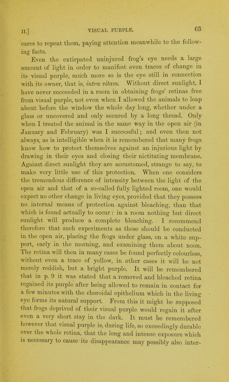 cares to repeat them, paying attention meamvliile to the follow- ing facts. Even the extirpated uninjured frog's eye needs a large amount of light in order to manifest even traces of change in its visual purple, much more so is the eye still in connection with its owner, that is, intra vitam. Without direct sunlight, I have never succeeded in a room in obtaining frogs' retinas free from visual purple, not even when I allowed the animals to leap about before the window the whole day long, whether under a glass or uncovered and only secured by a long thread. Only when I treated the animal in the same way in the open air (in January and February) was I successful; and even then not always, as is intelligible when it is remembered that many frogs know how to protect themselves against an injurious light by drawing in their eyes and closing their nictitating membrane. Against direct sunlight they are accustomed, strange to say, to make very little use of this protection. When one considers the tremendous difference of intensity between the light of the open air and that of a so-called fully lighted room, one would expect no other change in living eyes, provided that they possess no internal means of protection against bleaching, than that which is found actually to occur: in a room nothing but direct sunlight will produce a complete bleaching. I recommend therefore that such experiments as these should be conducted in the open air, placing the frogs under glass, on a white sup- port, early in the morning, and examining them about noon. The retina will then in many cases be found perfectly colourless, without even a trace of yellow, in other cases it will be not merely reddish, but a bright purple. It will be remembered that in p. 9 it was stated that a removed and bleached retina regained its purple after being allowed to remain in contact for a few minutes with the choroidal epithelium which in the living eye forms its natural support. From this it might be supposed that frogs deprived of their visual purple would regain it after even a very short stay in the dark. It must be remembered however that visual purple is, during life, so exceedingly durable over the whole retina, that the long and intense exposure which is necessary to cause its disappearance may possibly also inter-