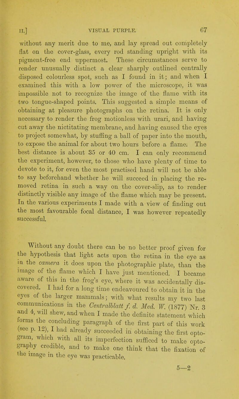 without any merit due to me, and lay spread out completely flat on the cover-glass, every rod standing upright with its pigment-free end uppermost. These circumstances serve to render unusually distinct a clear sharply outlined centrally disposed colourless spot, such as I found in it; and when I examined this with a low power of the microscope, it was impossible not to recognize the image of the flame with its two tongue-shaped points. This suggested a simple means of obtaining at pleasure photographs on the retina. It is only necessary to render the frog motionless with urari, and having cut away the nictitating membrane, and having caused the eyes to project somewhat, by stuffing a ball of paper into the mouth, to expose the animal for about two hours before a flame. The best distance is about 35 or 40 cm. I can only recommend the experiment, however, to those who have plenty of time to devote to it, for even the most practised hand Avill not be able to say beforehand whether he will succeed in placing the re- moved retina in such a way on the cover-slip, as to render distinctly visible any image of the flame which may be present. In the various experiments I made with a view of finding out the most favourable focal distance, I was however repeatedly successful. Without any doubt there can be no better proof given for the hypothesis that light acts upon the retina in the eye as I a the camera it does upon the photographic plate, than the image of the flame which I have just mentioned. I became aware of this in the frog's eye, where it was accidentally dis- covered. I had for a long time endeavoured to obtain it in the eyes of the larger mammals; with what results my two last communications in the Centralhlatt f. d. Med. W. (1877) Nr 3 and 4, wiU shew, and when I made the definite statement which forms the concluding paragraph of the first part of this work (see p. 12), I had already succeeded in obtaining the first opto- gram, which with all its imperfection sufficed to make opto- graphy credible, and to make one think that the fixation of the image m the eye was practicable.