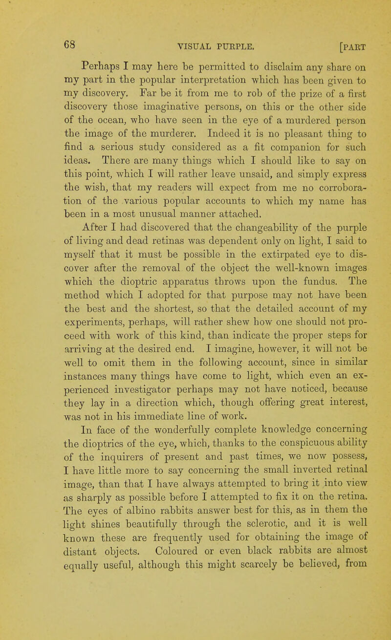 Perhaps I may here be permitted to disclaim any share on my part in the popular interpretation which has been given to my discovery. Far be it from me to rob of the prize of a first discovery those imaginative persons, on this or the other side of the ocean, who have seen in the eye of a murdered person the image of the murderer. Indeed it is no pleasant thing to find a serious study considered as a fit companion for such ideas. There are many things which I should like to say on this point, which I will rather leave unsaid, and simply express the wish, that my readers will expect from me no corrobora- tion of the various popular accounts to which my name has been in a most unusual manner attached. After I had discovered that the changeability of the purple of living and dead retinas was dependent only on light, I said to myself that it must be possible in the extirpated eye to dis- cover after the removal of the object the well-known images which the dioptric apparatus throws upon the fundus. The method which I adopted for that purpose may not have been the best and the shortest, so that the detailed account of my experiments, perhaps, will rather shew how one should not pro- ceed with work of this kind, than indicate the proper steps for arriving at the desired end. I imagine, however, it will not be well to omit them in the following account, since in similar instances many things have come to light, which even an ex- perienced investigator perhaps may not have noticed, because they lay in a direction which, though offering great interest, was not in his immediate line of work. In face of the wonderfully complete knowledge concerning the dioptrics of the eye, which, thanks to the conspicuous ability of the inquirers of present and past times, we now possess, I have little more to say concerning the small inverted retinal image, than that I have always attempted to bring it into view as sharply as possible before I attempted to fix it on the retina. The eyes of albino rabbits answer best for this, as in them the light shines beautifully through the sclerotic, and it is well known these are frequently used for obtaining the image of distant objects. Coloured or even black rabbits are almost equally useful, although this might scarcely be beheved, from