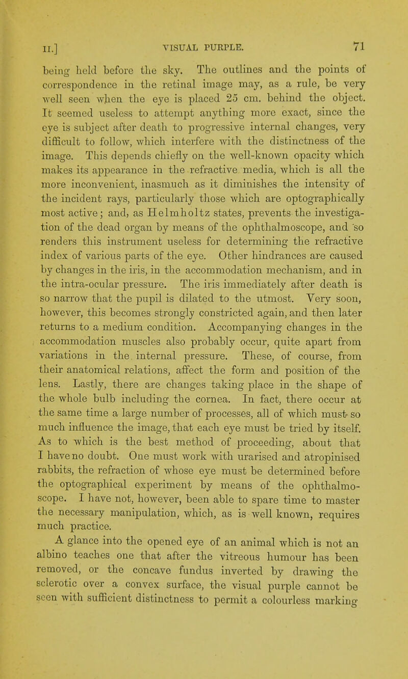 being held before the sky. The outlines and the points of correspondence in the retinal image may, as a rule, be very well seen when the eye is placed 25 cm. behind the object. It seemed useless to attempt anything more exact, since the eye is subject after death to progressive internal changes, very difficult to follow, which interfere with the distinctness of the image. This depends chiefly on the well-known opacity which makes its apjoearance in the refractive media, which is all the more inconvenient, inasmuch as it diminishes the intensity of the incident rays, particularly those which are optographically most active; and, as Helmholtz states, prevents the investiga- tion of the dead organ by means of the ophthalmoscope, and 'so renders this instrument iiseless for determining the refractive index of various parts of the eye. Other hindrances are caused by changes in the iris, in the accommodation mechanism, and in the intra-ocular pressure. The iris immediately after death is so narrow that the pupil is dilated to the utmost. Very soon, however, this becomes strongly constricted again, and then later returns to a medium condition. Accompanying changes in the accommodation muscles also probably occur, quite apart from variations in the. internal pressure. These, of course, from their anatomical relations, affect the form and position of the lens. Lastly, there are changes taking place in the shape of the whole bulb including the cornea. In fact, there occur at the same time a large number of processes, all of which must so much influence the image, that each eye must be tried by itself. As to which is the best method of proceeding, about that I have no doubt. One must work with urarised and atropinised rabbits, the refraction of whose eye must be determined before the optographical experiment by means of the ophthalmo- scope. I have not, however, been able to spare time to master the necessary manipulation, which, as is well known, requires much practice. A glance into the opened eye of an animal which is not an albino teaches one that after the vitreous humour has been removed, or the concave fundus inverted by drawing the sclerotic over a convex surface, the visual purple cannot be seen Avith sufficient distinctness to permit a colourless marking