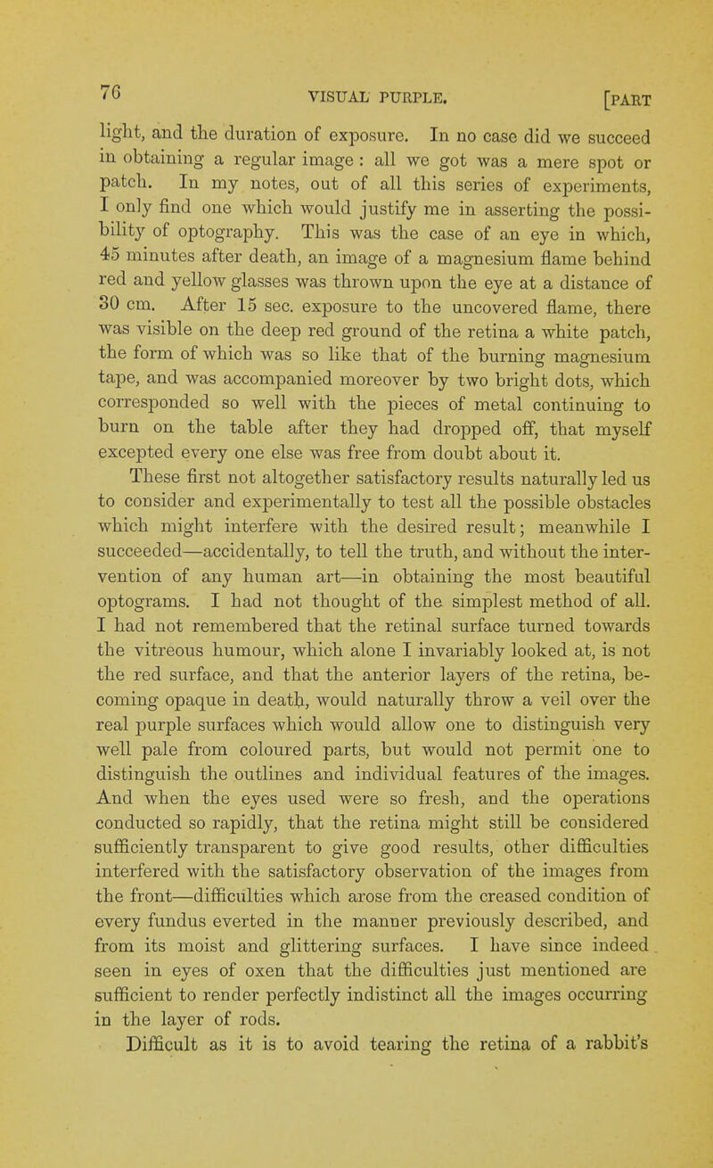 light, and the duration of exposure. In no case did we succeed in obtaining a regular image : all we got was a mere spot or patch. In my notes, out of all this series of experiments, I only find one which would justify me in asserting the possi- bility of optography. This was the case of an eye in which, 45 minutes after death, an image of a magnesium flame behind red and yellow glasses was thrown upon the eye at a distance of 30 cm. After 15 sec. exposure to the uncovered flame, there was visible on the deep red ground of the retina a white patch, the form of which was so like that of the burnincr magnesium tape, and was accompanied moreover by two bright dots, which corresponded so well with the pieces of metal continuing to burn on the table after they had dropped off, that myself excepted every one else was free from doubt about it. These first not altogether satisfactory results naturally led us to consider and experimentally to test all the possible obstacles which might interfere with the desired result; meanwhile I succeeded—accidentally, to tell the truth, and without the inter- vention of any human art—in obtaining the most beautiful optograms. I had not thought of the simplest method of all. I had not remembered that the retinal surface turned towards the vitreous humour, which alone I invariably looked at, is not the red surface, and that the anterior layers of the retina, be- coming opaque in death, would naturally throw a veil over the real purple surfaces which would allow one to distinguish very well pale from coloured parts, but would not permit one to distinguish the outlines and individual features of the images. And when the eyes used were so fresh, and the operations conducted so rapidl}'-, that the retina might still be considered sufficiently transparent to give good results, other difficulties interfered with the satisfactory observation of the images from the front—difficulties which arose from the creased condition of every fundus everted in the manner previously described, and from its moist and glittering surfaces. I have since indeed seen in eyes of oxen that the difficulties just mentioned are sufficient to render perfectly indistinct all the images occurring in the layer of rods. Difficult as it is to avoid tearing the retina of a rabbit's