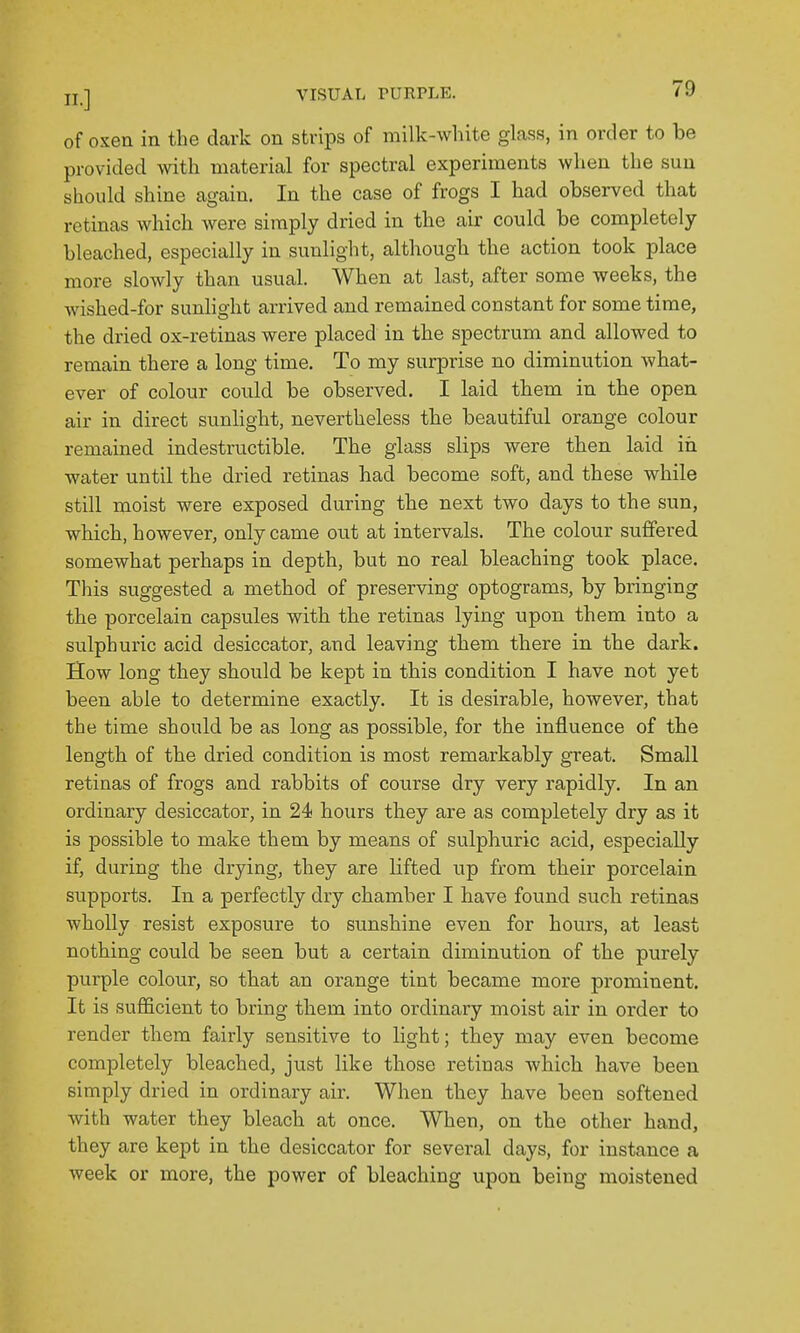 of oxen in the dark on strips of milk-white glass, in order to be provided mth material for spectral experiments when the sun should shine again. In the case of frogs I had observed that retinas which were simply dried in the air could be completely bleached, especially in sunlight, although the action took place more slowly than usual. When at last, after some weeks, the wished-for sunlight arrived and remained constant for some time, the dried ox-retinas were placed in the spectrum and allowed to remain there a long time. To my surprise no diminution what- ever of colour could be observed. I laid them in the open air in direct sunhght, nevertheless the beautiful orange colour remained indestructible. The glass slips were then laid in water until the dried retinas had become soft, and these while still moist were exposed during the next two days to the sun, which, however, only came out at intervals. The colour suffered somewhat perhaps in depth, but no real bleaching took place. This suggested a method of preserving optograms, by bringing the porcelain capsules with the retinas lying upon them into a sulphuric acid desiccator, and leaving them there in the dark. How long they should be kept in this condition I have not yet been able to determine exactly. It is desirable, however, that the time should be as long as possible, for the influence of the length of the dried condition is most remarkably great. Small retinas of frogs and rabbits of course dry very rapidly. In an ordinary desiccator, in 24 hours they (XiYQ clS completely dry as it is possible to make them by means of sulphuric acid, especially if, during the drying, they are lifted up from their poi'celain supports. In a perfectly dry chamber I have found such retinas wholly resist exposure to sunshine even for hours, at least nothing could be seen but a certain diminution of the purely purple colour, so that an orange tint became more prominent. It is sufficient to bring them into ordinary moist air in order to render them fairly sensitive to light; they may even become completely bleached, just like those retinas which have been simply dried in ordinary air. When they have been softened with water they bleach at once. When, on the other hand, they are kept in the desiccator for several days, for instance a week or more, the power of bleaching upon being moistened