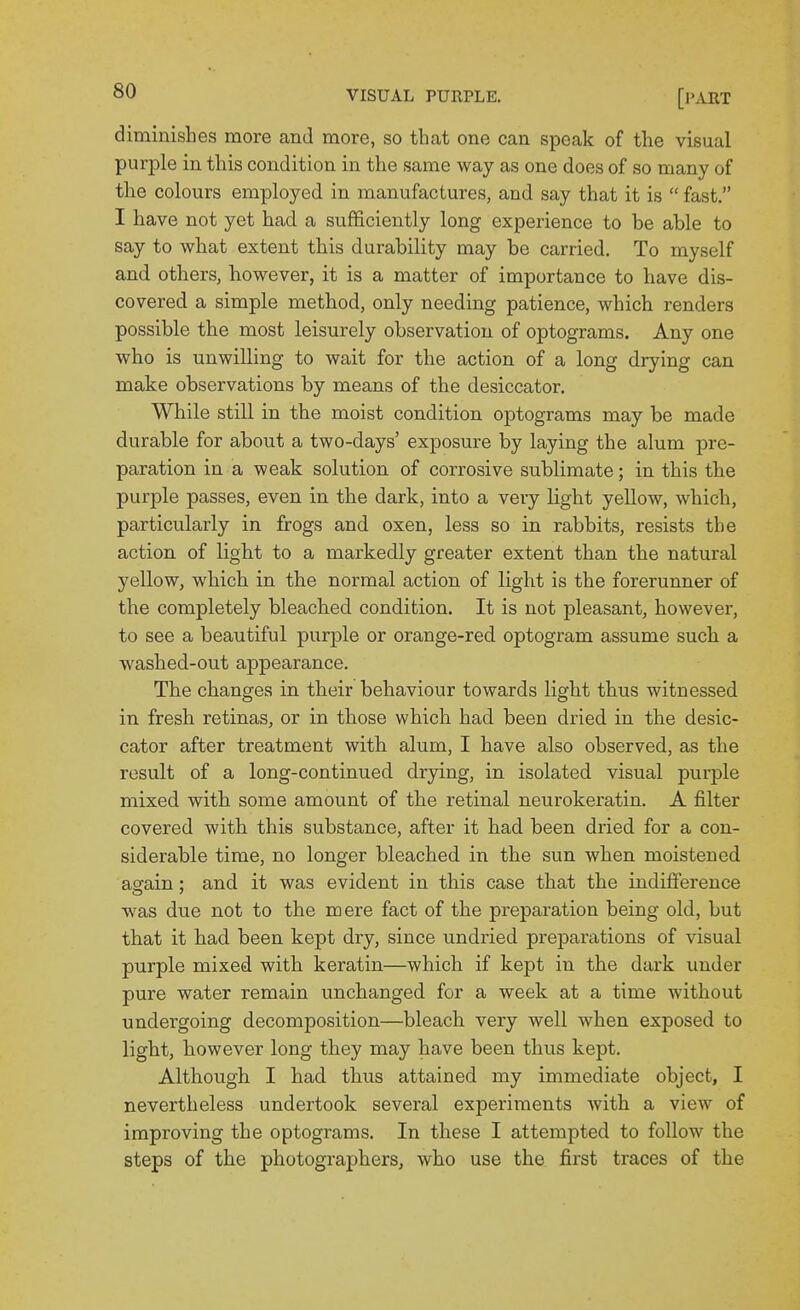 diminishes more and more, so that one can speak of the visual purple in this condition in the same way as one does of so many of the colours employed in manufactures, and say that it is  fast. I have not yet had a sufficiently long experience to be able to say to what extent this durability may be carried. To myself and others, however, it is a matter of importance to have dis- covered a simple method, only needing patience, which renders possible the most leisurely observation of optograms. Any one who is unwilling to wait for the action of a long drying can make observations by means of the desiccator. While still in the moist condition optograms may be made durable for about a two-days' exposure by laying the alum pre- paration in a weak solution of corrosive sublimate; in this the purple passes, even in the dark, into a very light yellow, which, particularly in frogs and oxen, less so in rabbits, resists the action of light to a markedly greater extent than the natural yellow, which in the normal action of light is the forerunner of the completely bleached condition. It is not pleasant, however, to see a beautiful purple or orange-red optogram assume such a washed-out appearance. The changes in their behaviour towards light thus witnessed in fresh retinas, or in those which had been dried in the desic- cator after treatment with alum, I have also observed, as the result of a long-continued drjdng, in isolated visual pui-ple mixed with some amount of the retinal neurokeratin. A filter covered with this substance, after it had been dried for a con- siderable time, no longer bleached in the sun when moistened asrain : and it was evident in this case that the indifference was due not to the mere fact of the preparation being old, but that it had been kept dry, since undried preparations of visual purple mixed with keratin—which if kept in the dark under pure water remain unchanged for a week at a time without undergoing decomposition—bleach very well when exposed to light, however long they may have been thus kept. Although I had thus attained my immediate object, I nevertheless undertook several experiments with a view of improving the optograms. In these I attempted to follow the steps of the photographers, who use the first traces of the