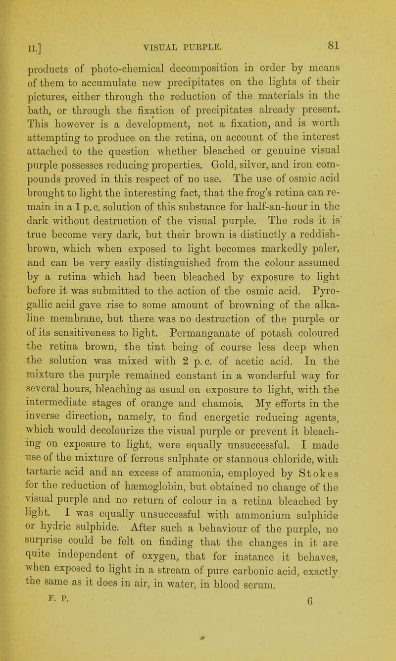 products of plioto-chemiccal decomposition in order by means of them to accumulate new precipitates on the lights of their pictures, either through the reduction of the materials in the bath, or through the fixation of precipitates already present. This however is a development, not a fixation, and is worth attempting to produce on the retina, on account of the interest attached to the question whether bleached or genuine visual purple possesses reducing properties. Gold, silver, and iron com- pounds proved in this respect of no use. The use of osmic acid brought to light the interesting fact, that the frog's retina can re- main in a 1 p. c. solution of this substance for half-an-hour in the dark without destruction of the visual purple. The rods it is true become very dark, but their brown is distinctly a reddish- brown, which when exposed to light becomes markedly paler, and can be very easily distinguished from the colour assumed by a retina which had been bleached by exposure to light before it was submitted to the action of the osmic acid. Pyro- gallic acid gave rise to some amount of browning of the alka- line membrane, but there was no destruction of the purple or of its sensitiveness to light. Permanganate of potash coloured the retina brown, the tint being of course less deep when the solution was mixed with 2 p. c. of acetic acid. In the mixture the purple remained constant in a wonderful way for several hours, bleaching as usual on exposure to light, with the intermediate stages of orange and chamois. My efforts in the inverse direction, namely, to find energetic reducing agents, which would decolourize the visual purple or prevent it bleach- ing on exposure to light, were equally unsuccessful. I made use of the mixture of ferrous sulphate or stannous chloride, with tartaric acid and an excess of ammonia, employed by Stokes for the reduction of hsemoglobin, but obtained no change of the visual purple and no return of colour in a retina bleached by light. I was equally unsuccessful with ammonium sulphide or hydric sulphide. After such a behaviour of the purple, no surprise coiild be felt on finding that the changes in it are quite independent of oxygen, that for instance it behaves, when exposed to light in a stream of pure carbonic acid, exactly the same as it docs in air, in water, in blood serum. F. P. Q 0