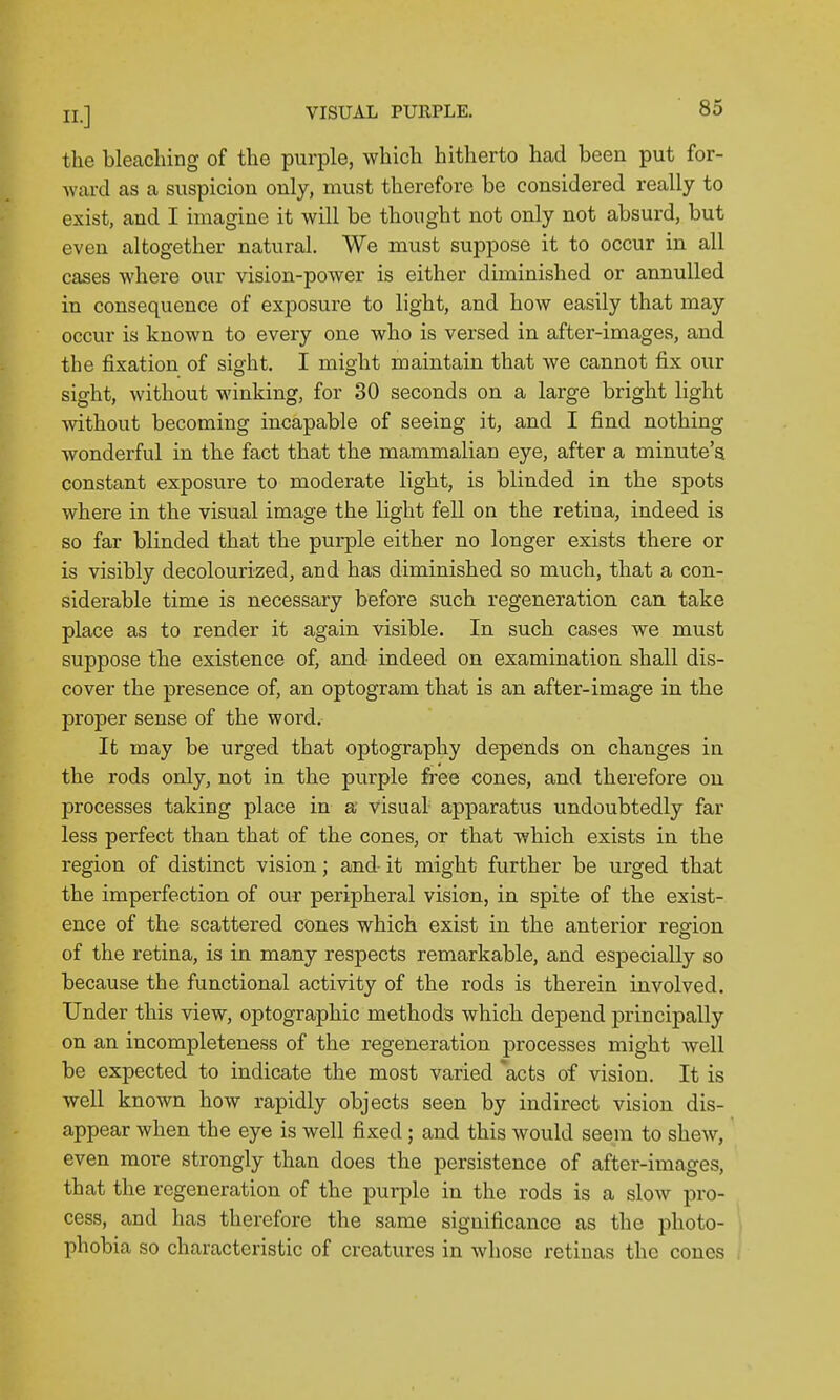 the bleacliing of the purple, which hitherto had been put for- ward as a suspicion only, must therefore be considered really to exist, and I imagine it will be thought not only not absurd, but even altogether natural. We must suppose it to occur in all cases where our vision-power is either diminished or annulled in consequence of exposure to light, and how easily that may occur is known to every one who is versed in after-images, and the fixation of sight. I might maintain that we cannot fix our sight, without winking, for 30 seconds on a large bright light without becoming incapable of seeing it, and I find nothing wonderful in the fact that the mammalian eye, after a minute's constant exposure to moderate light, is blinded in the spots where in the visual image the light fell on the retina, indeed is so far blinded that the purple either no longer exists there or is visibly decolourized, and has diminished so much, that a con- siderable time is necessary before such regeneration can take place as to render it again visible. In such cases we must suppose the existence of, and indeed on examination shall dis- cover the presence of, an optogram that is an after-image in the proper sense of the word. It may be urged that optography depends on changes in the rods only, not in the purple free cones, and therefore on processes taking place in a visual- apparatus undoubtedly far less perfect than that of the cones, or that which exists in the region of distinct vision; and it might further be urged that the imperfection of our peripheral vision, in spite of the exist- ence of the scattered cones which exist in the anterior region of the retina, is in many respects remarkable, and especially so because the functional activity of the rods is therein involved. Under this view, optographic methods which depend princij)ally on an incompleteness of the regeneration processes might well be expected to indicate the most varied 'acts of vision. It is well known how rapidly objects seen by indirect vision dis- appear when the eye is well fixed; and this would seem to shew, even more strongly than does the persistence of after-images, that the regeneration of the purple in the rods is a slow pro- cess, and has therefore the same significance as the photo- phobia so characteristic of creatures in whose retinas the cones ,