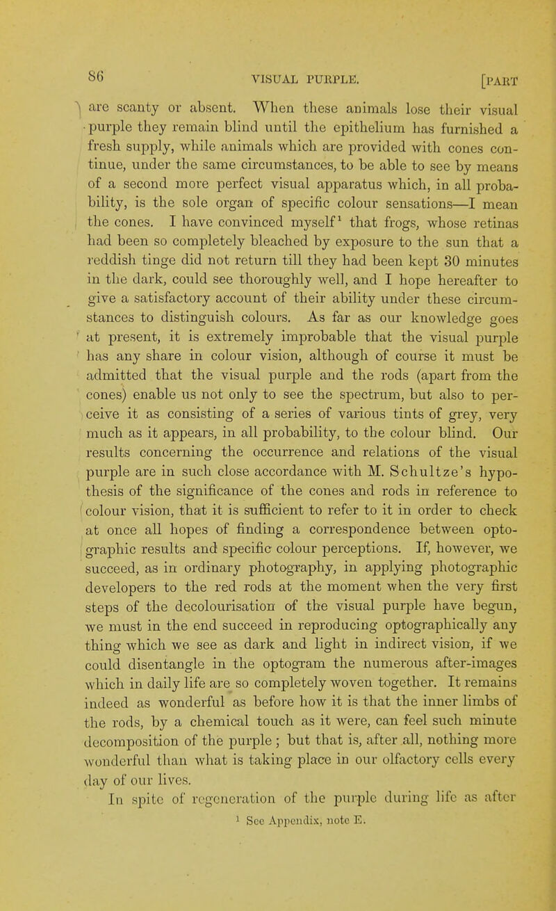 ^ are scanty or absent. When these animals lose their visual ■purple they remain blind until the epithelium has furnished a fresh supply, while animals which are provided with cones con- tinue, under the same circumstances, to be able to see by means of a second more perfect visual apparatus which, in all proba- bility, is the sole organ of specific colour sensations—I mean , the cones. I have convinced myself^ that frogs, whose retinas had been so completely bleached by exposure to the sun that a reddish tinge did not return till they had been kept 30 minutes in the dark, could see thoroughly well, and I hope hereafter to give a satisfactory account of their ability under these circum- stances to distinguish colours. As far as our knowledge goes ' at present, it is extremely improbable that the visual purple has any share in colour vision, although of course it must be admitted that the visual purple and the rods (apart from the cones) enable us not only to see the spectrum, but also to per- ceive it as consisting of a series of various tints of grey, very much as it appears, in all probability, to the colour blind. Our results concerning the occurrence and relations of the visual purple are in such close accordance with M. Schultze's hypo- thesis of the significance of the cones and rods in reference to colour vision, that it is sufficient to refer to it in order to check at once all hopes of finding a correspondence between opto- graphic results and specific colour perceptions. If, however, we succeed, as in ordinary photography, in applying photographic developers to the red rods at the moment when the very first steps of the decolourisation of the visual purple have begun, we must in the end succeed in reproducing optographically any thing which we see as dark and light in indirect vision, if we could disentangle in the optogram the numerous after-images which in daily life are so completely woven together. It remains indeed as wonderful as before how it is that the inner limbs of the rods, by a chemical touch as it were, can feel such minute decomposition of the purple ; but that is, after all, nothing more wonderful than what is taking place in our olfactory cells every day of our lives. In spite of regeneration of the purple during life as after 1 Sec Appendix, note E.