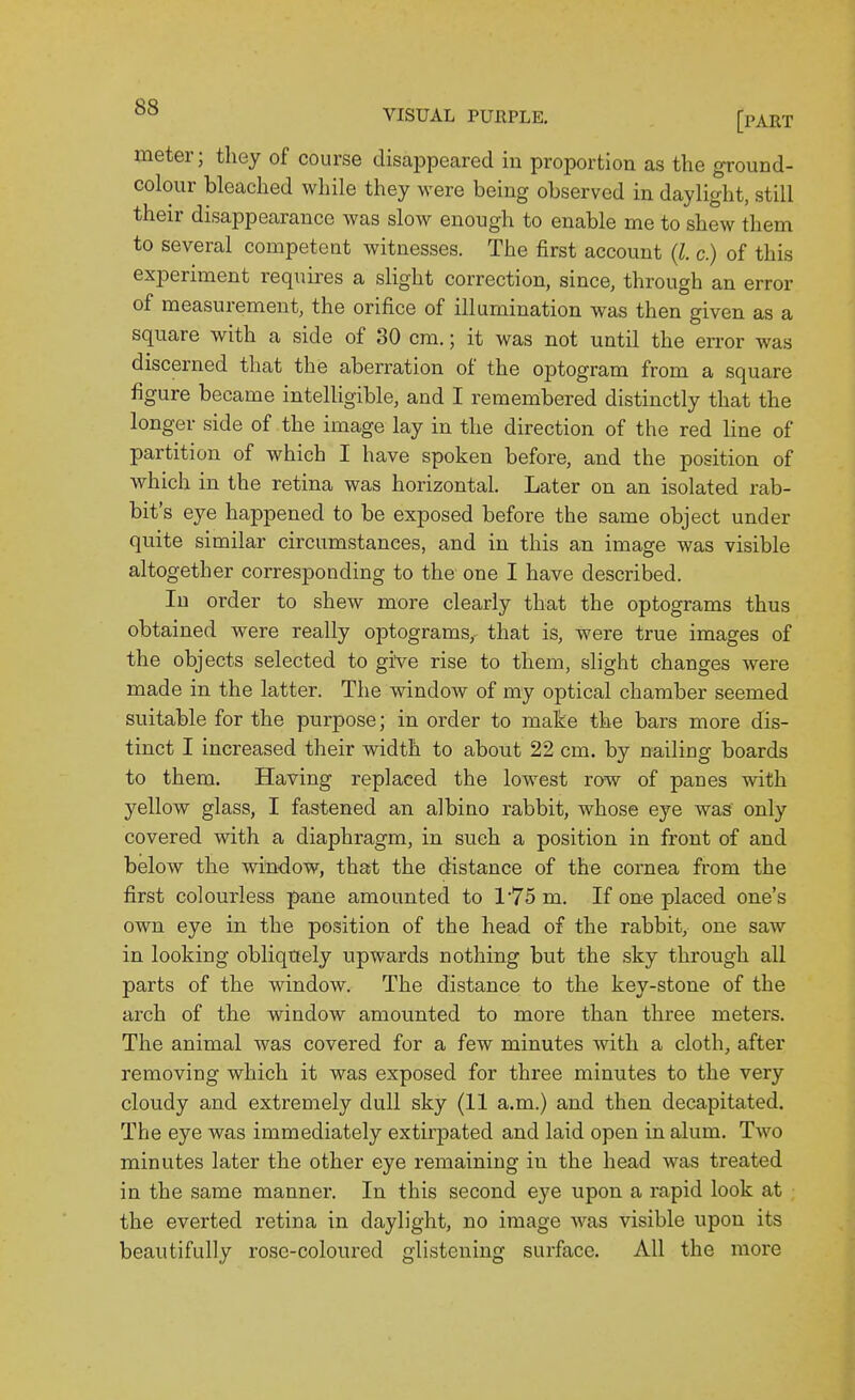 meter; they of course disappeared in proportion as the ground- colour bleached while they were being observed in daylight, still their disappearance was slow enough to enable me to shew them to several competent witnesses. The first account (l. c.) of this experiment requires a slight correction, since, through an error of measurement, the orifice of illumination was then given as a square with a side of 30 cm.; it was not until the en-or was discerned that the aberration of the optogram from a square figure became intelligible, and I remembered distinctly that the longer side of the image lay in the direction of the red line of partition of which I have spoken before, and the position of which in the retina was horizontal. Later on an isolated rab- bit's eye happened to be exposed before the same object under quite similar circumstances, and in this an image was visible altogether corresponding to the one I have described. In order to shew more clearly that the optograms thus obtained were really optograms,- that is, were true images of the objects selected to give rise to them, slight changes were made in the latter. The window of my optical chamber seemed suitable for the purpose; in order to make the bars more dis- tinct I increased their width to about 22 cm. by nailing boards to them. Having replaced the lowest row of panes with yellow glass, I fastened an albino rabbit, whose eye was only covered with a diaphragm, in such a position in front of and below the window, that the distance of the cornea from the first colourless pane amounted to l75m. If one placed one's own eye in the position of the head of the rabbit, one saw in looking obliquely upwards nothing but the sky through all parts of the window. The distance to the key-stone of the arch of the window amounted to more than three meters. The animal was covered for a few minutes with a cloth, after removing which it was exposed for three minutes to the very cloudy and extremely dull sky (11 a.m.) and then decapitated. The eye was immediately extirpated and laid open in alum. Two minutes later the other eye remaining in the head was treated in the same manner. In this second eye upon a rapid look at the everted retina in daylight, no image was visible upon its beautifully rose-coloured glistening surface. All the more