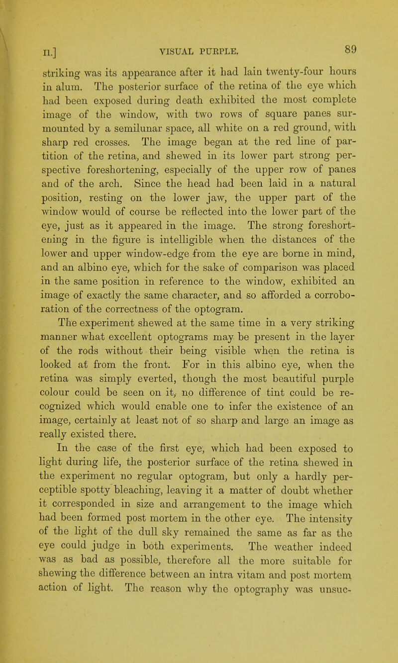 striking was its appearance after it had lain twenty-four hours in alum. The posterior surface of the retina of the eye which had heen exposed during death exhibited the most complete image of the window, with two rows of square panes sur- mounted by a semilunar space, all white on a red ground, with sharp red crosses. The image began at the red line of par- tition of the retina, and shewed in its lower part strong per- spective foreshortening, especially of the upper row of panes and of the arch. Since the head had been laid in a natural position, resting on the lower jaw, the upper part of the window would of course be reflected into the lower part of the eye, just as it appeared in the image. The strong foreshort- ening in the figure is intelligible when the distances of the lower and upper window-edge from the eye are borne in mind, and an albino eye, which for the sake of comparison was placed in the same position in reference to the window, exhibited an image of exactly the same character, and so afforded a corrobo- ration of the correctness of the optogram. The experiment shewed at the same time in a very striking manner what excellent optograms may be present in the layer of the rods without their being visible when the retina is looked at from the front. For in this albino eye, when the retina was simply everted, though the most beautiful purple colour could be seen on it, no difference of tint could be re- cognized which would enable one to infer the existence of an image, certainly at least not of so sharp and large an image as really existed there. In the case of the first eye, which had been exposed to light during life, the posterior surface of the retina shewed in the experiment no regular optogram, but only a hardly per- ceptible spotty bleaching, leaving it a matter of doubt whether it corresponded in size and aiTangement to the image Avhich had been formed post mortem in the other eye. The intensity of the light of the dull sky remained the same as far as the eye could judge in both experiments. The weather indeed was as bad as possible, therefore all the more suitable for shewing the difference between an intra vitam and post mortem action of light. The reason why the optography was unsuc-