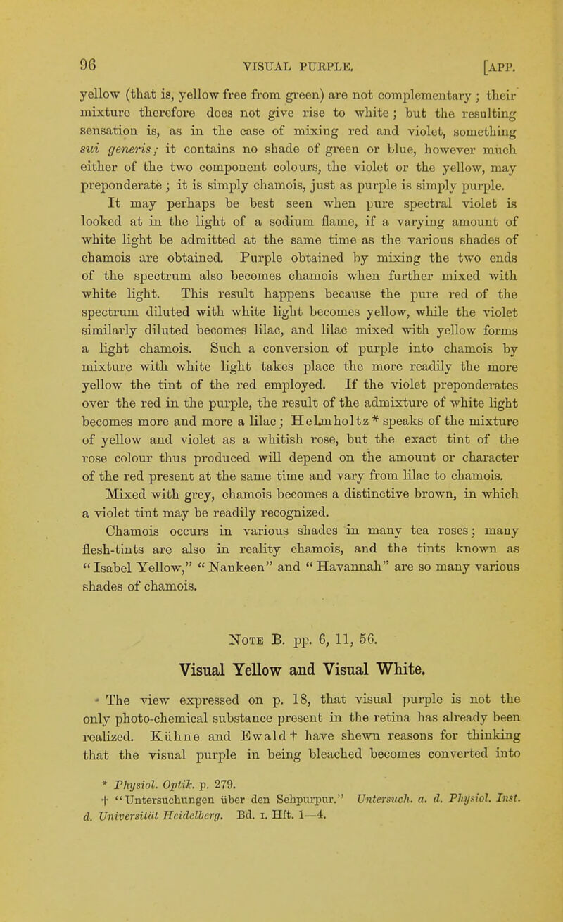 yellow (that is, yellow free from green) are not complementary ; their mixture therefore does not give rise to white ; but the resulting sensation is, as in the case of mixing red and violet, something sui generis; it contains no shade of green or blue, however much either of the two component colours, the violet or the yellow, may preponderate ; it is simply chamois, just as purple is simply purple. It may perhaps be best seen when pure spectral violet Ls looked at in the light of a sodium flame, if a varying amount of white light be admitted at the same time as the various shades of chamois are obtained. Purple obtained by mixing the two ends of the spectrum also becomes chamois when further mixed with white light. This result happens because the pure red of the spectrum diluted with white light becomes yellow, while the violet similarly diluted becomes lUac, and lilac mixed with yellow forms a light chamois. Such a conversion of purple into chamois by mixture with white light takes place the more readily the more yellow the tint of the red employed. If the violet preponderates over the red in the purple, the result of the admixture of white light becomes more and more a lilac; Hehmholtz * speaks of the mixture of yellow and violet as a whitish rose, but the exact tint of the rose colour thus produced will depend on the amount or character of the red present at the same time and vary from lilac to chamois. Mixed with grey, chamois becomes a distinctive brown, in which a violet tint may be readily recognized. Chamois occurs in various shades in many tea roses; many flesh-tints are also in reality chamois, and the tints kno-wm as *' Isabel Yellow,  Nankeen and  Havannah are so many various shades of chamois. Note B. j)p. 6, 11, 56. Visual Yellow and Visual White. - The view expressed on p. 18, that visual purple is not the only photo-chemical substance present in the retina has already been realized. Kiihne and Ewaldt have shewn reasons for thinking that the visual purple in being bleached becomes convei'ted into * Physiol. Optik. p. 279. +  Untersuchungen iiber den Sehpurpnr. Untersuch, a. d. Physiol. Inst, d. Universitat Heidelberg, Bd. i. Hft. 1—4.