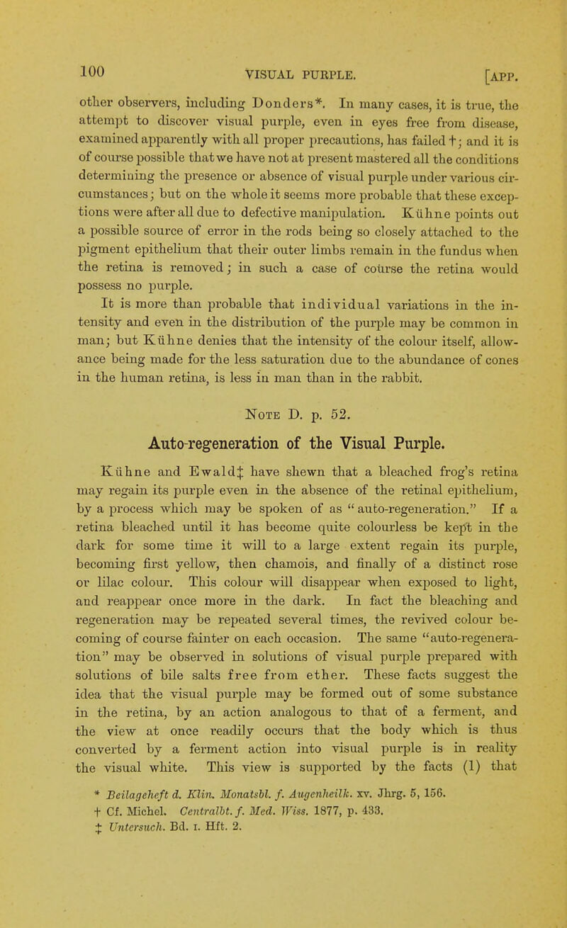 otlier observers, including Bonders*. In many cases, it is true, the attempt to discover visual purple, even in eyes free from disease, examined apparently with all proper precautions, has failed t; and it is of coiu'se possible that we have not at present mastered all the conditions determining the presence or absence of visual purple under various cu- cumstances; but on the whole it seems more probable that these excep- tions were after all due to defective manipulation. Kiihne points out a possible source of error in the rods being so closely attached to the pigment epithelium that their outer limbs remain in the fundus when the retina is removed; in such a case of course the retina would possess no purple. It is more than probable that individual variations in the in- tensity and even in the distribution of the purple may be common in man; but Ktihne denies that the intensity of the colour itself, allow- ance being made for the less saturation due to the abundance of cones in the human retina, is less in man than in the rabbit. Note D. p. 52. Auto-regeneration of the Visual Purple. Kiihne and Ewaldij: have shewn that a bleached frog's retina may regain its purple even in the absence of the retinal epithelium, by a process which may be spoken of as  auto-regeneration. If a retina bleached until it has become quite colourless be kept in the dark for some time it will to a large extent regain its pui-ple, becoming first yellow, then chamois, and finally of a distinct rose or lilac colour. This colour will disapjoear when exposed to light, and reappear once more in the dark. In fact the bleaching and regeneration may be repeated several times, the revived colour be- coming of course fainter on each occasion. The same auto-regenera- tion may be observed in solutions of visual purple prepared with solutions of bile salts free from ether. These facts suggest the idea that the visual purple may be formed out of some substance in the retina, by an action analogous to that of a ferment, and the view at once readily occurs that the body which is thus converted by a ferment action into visual purple is in reality the visual white. This view is supported by the facts (1) that * Bcilageheft d. Klin, MonatsH. f. Augenheilk. xv. Jlirg. 5, 156. t Cf. Michel. Centralbt. f. Bled. Wiss. 1877, p. 433. + Untcrsuch. Bd. i. Hft. 2.