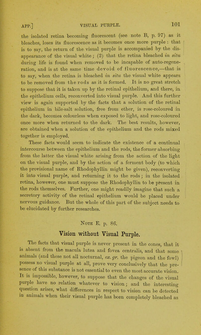 the isolated retina becoming fluorescent (see note B, p. 97) as it bleaches, loses its fluorescence as it becomes once more purple : that ' is to say, the return of the visual purple is accompanied by the dis- appearance of the visual white; (2) that tlie retina bleached in situ during life is found when removed to be incapable of auto-regene- ration, and is at the same time devoid of fluorescence,—that is to say, when tlie retina is bleached in situ the visual white appears to be removed from the rods as it is formed. It is no great stretch to suppose that it is taken up by the retinal epithelium, and there, in the epithelium cells, reconverted into visual purple. And this further view is again supported by the facts that a solution of the retinal epithelium in bile-salt solution, free from ether, is rose-coloured in the dark, becomes colourless when exposed to light, and rose-coloured once more when returned to the dark. The best results, however, are obtained when a solution of the epithelium and the rods mixed together is employed. These facts would seem to indicate the existence of a continual intercourse between the epithelium and the rods, the former absorbing from the latter the visual white arising from the action of the light on the visual purple, and by the action of a ferment body (to which the provisional name of Rhodophyllin might be given), reconverting it into visual purple, and returning it to the rods; in the isolated retina, however, one must suppose the Rhodophyllin to be present in the rods themselves. Further, one might readily imagine that such a secretory activity of the retinal epithelium would be placed under nervous guidance. But the whole of this part of the subject needs to be elucidated by further researches. ISToTE E. p. 86. Vision without Visual Purple. The facts that visual purple is never present in the cones, that it is absent from the macula lutea and fovea centralis, and that some animals (and these not all nocturnal, ex. gr. the pigeon and the fowl) possess no visual purple at aU, prove very conclusively that the pre- sence of this substance is not essential to even the most accurate vision. It is impossible, however, to suppose that the changes of the visual purple have no relation whatever to vision; and the interesting question arises, what diff'erences in respect to vision can be detected iu animals when their visual purple has been completely bleached as